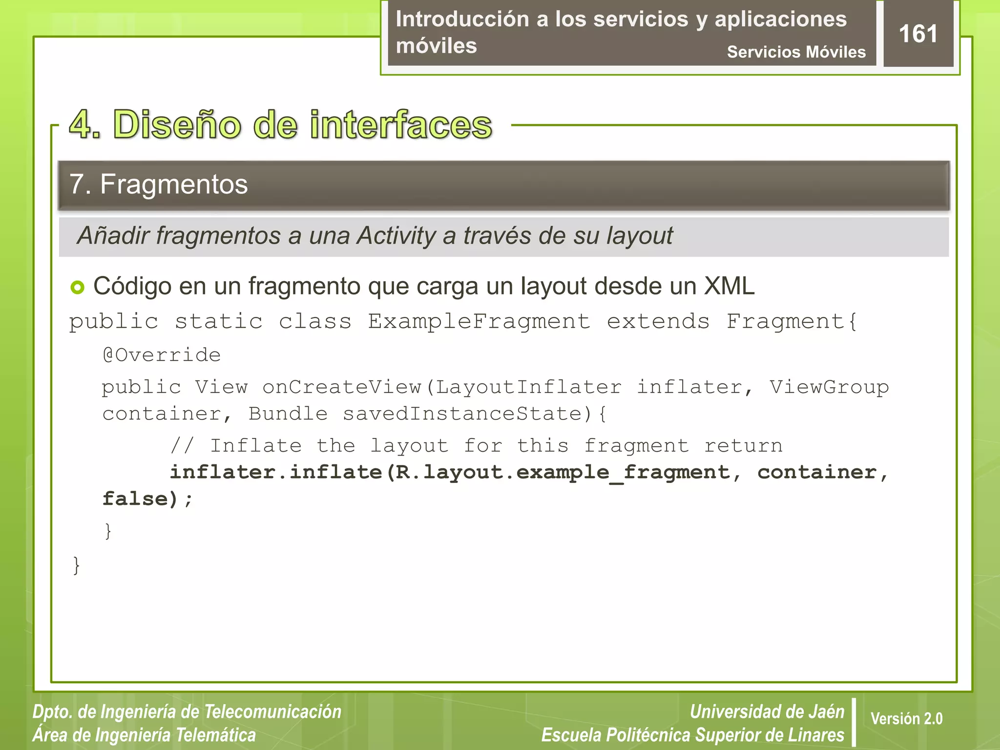 Introducción a los servicios y aplicaciones
móviles Servicios Móviles
161
Dpto. de Ingeniería de Telecomunicación
Área de Ingeniería Telemática
Universidad de Jaén
Escuela Politécnica Superior de Linares
Versión 2.0
Añadir fragmentos a una Activity a través de su layout
7. Fragmentos
 Código en un fragmento que carga un layout desde un XML
public static class ExampleFragment extends Fragment{
@Override
public View onCreateView(LayoutInflater inflater, ViewGroup
container, Bundle savedInstanceState){
// Inflate the layout for this fragment return
inflater.inflate(R.layout.example_fragment, container,
false);
}
}
 