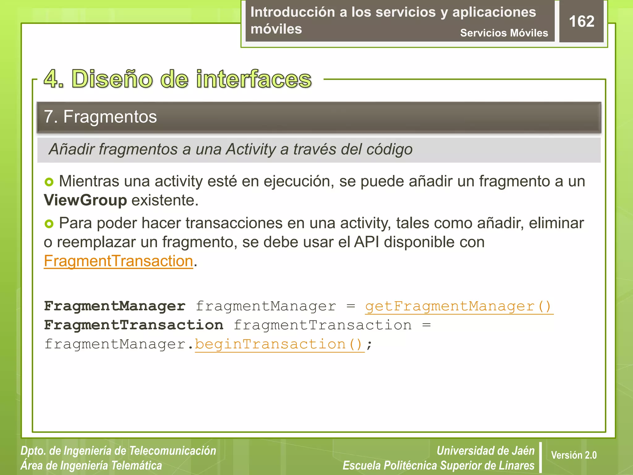 Introducción a los servicios y aplicaciones
móviles Servicios Móviles
162
Dpto. de Ingeniería de Telecomunicación
Área de Ingeniería Telemática
Universidad de Jaén
Escuela Politécnica Superior de Linares
Versión 2.0
Añadir fragmentos a una Activity a través del código
7. Fragmentos
 Mientras una activity esté en ejecución, se puede añadir un fragmento a un
ViewGroup existente.
 Para poder hacer transacciones en una activity, tales como añadir, eliminar
o reemplazar un fragmento, se debe usar el API disponible con
FragmentTransaction.
FragmentManager fragmentManager = getFragmentManager()
FragmentTransaction fragmentTransaction =
fragmentManager.beginTransaction();
 