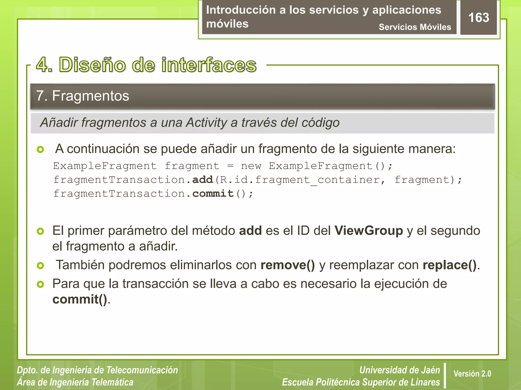 Introducción a los servicios y aplicaciones
móviles Servicios Móviles
163
Dpto. de Ingeniería de Telecomunicación
Área de Ingeniería Telemática
Universidad de Jaén
Escuela Politécnica Superior de Linares
Versión 2.0
Añadir fragmentos a una Activity a través del código
7. Fragmentos
 A continuación se puede añadir un fragmento de la siguiente manera:
ExampleFragment fragment = new ExampleFragment();
fragmentTransaction.add(R.id.fragment_container, fragment);
fragmentTransaction.commit();
 El primer parámetro del método add es el ID del ViewGroup y el segundo
el fragmento a añadir.
 También podremos eliminarlos con remove() y reemplazar con replace().
 Para que la transacción se lleva a cabo es necesario la ejecución de
commit().
 