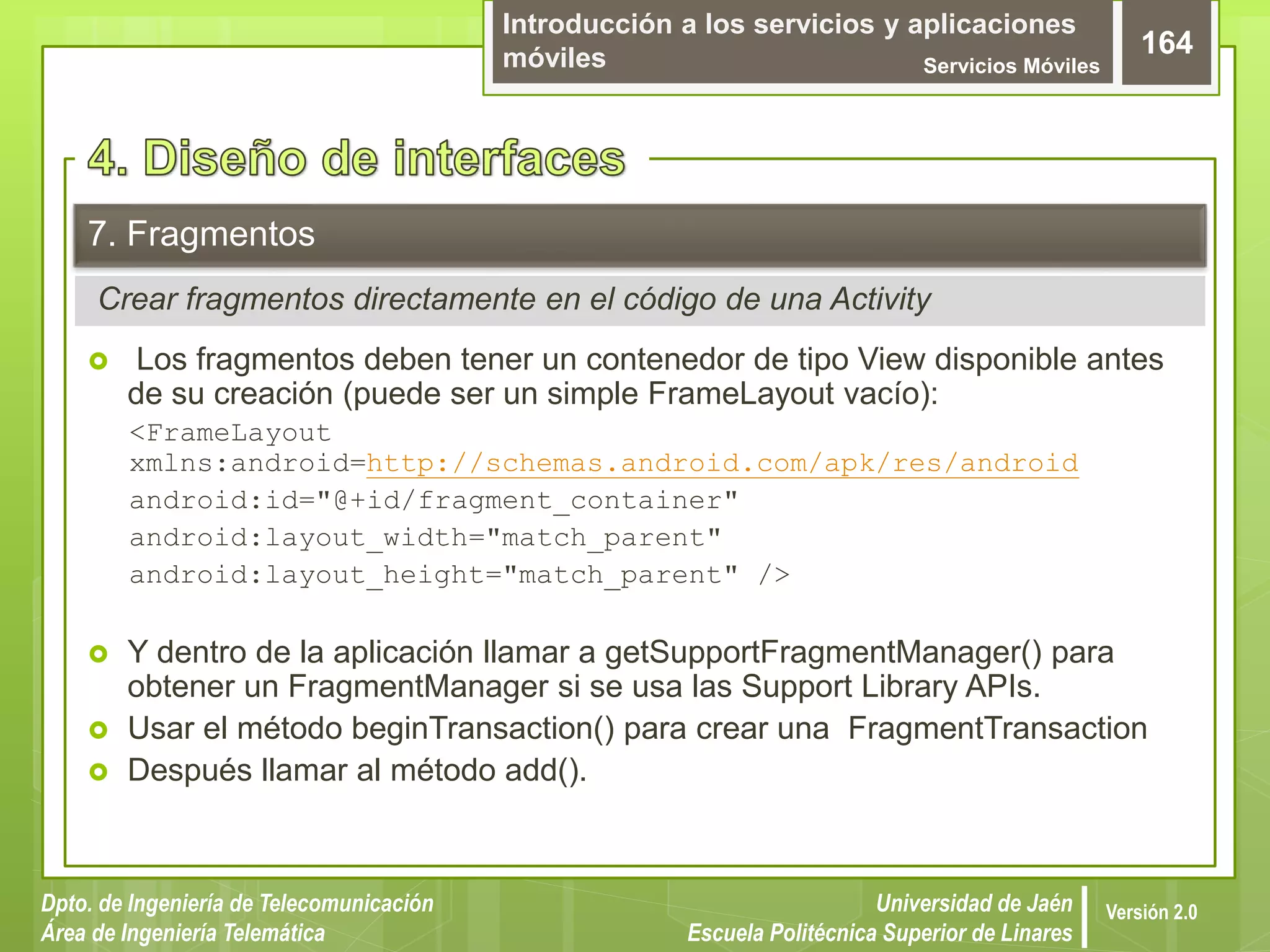 Introducción a los servicios y aplicaciones
móviles Servicios Móviles
164
Dpto. de Ingeniería de Telecomunicación
Área de Ingeniería Telemática
Universidad de Jaén
Escuela Politécnica Superior de Linares
Versión 2.0
Crear fragmentos directamente en el código de una Activity
7. Fragmentos
 Los fragmentos deben tener un contenedor de tipo View disponible antes
de su creación (puede ser un simple FrameLayout vacío):
<FrameLayout
xmlns:android=http://schemas.android.com/apk/res/android
android:id="@+id/fragment_container"
android:layout_width="match_parent"
android:layout_height="match_parent" />
 Y dentro de la aplicación llamar a getSupportFragmentManager() para
obtener un FragmentManager si se usa las Support Library APIs.
 Usar el método beginTransaction() para crear una FragmentTransaction
 Después llamar al método add().
 