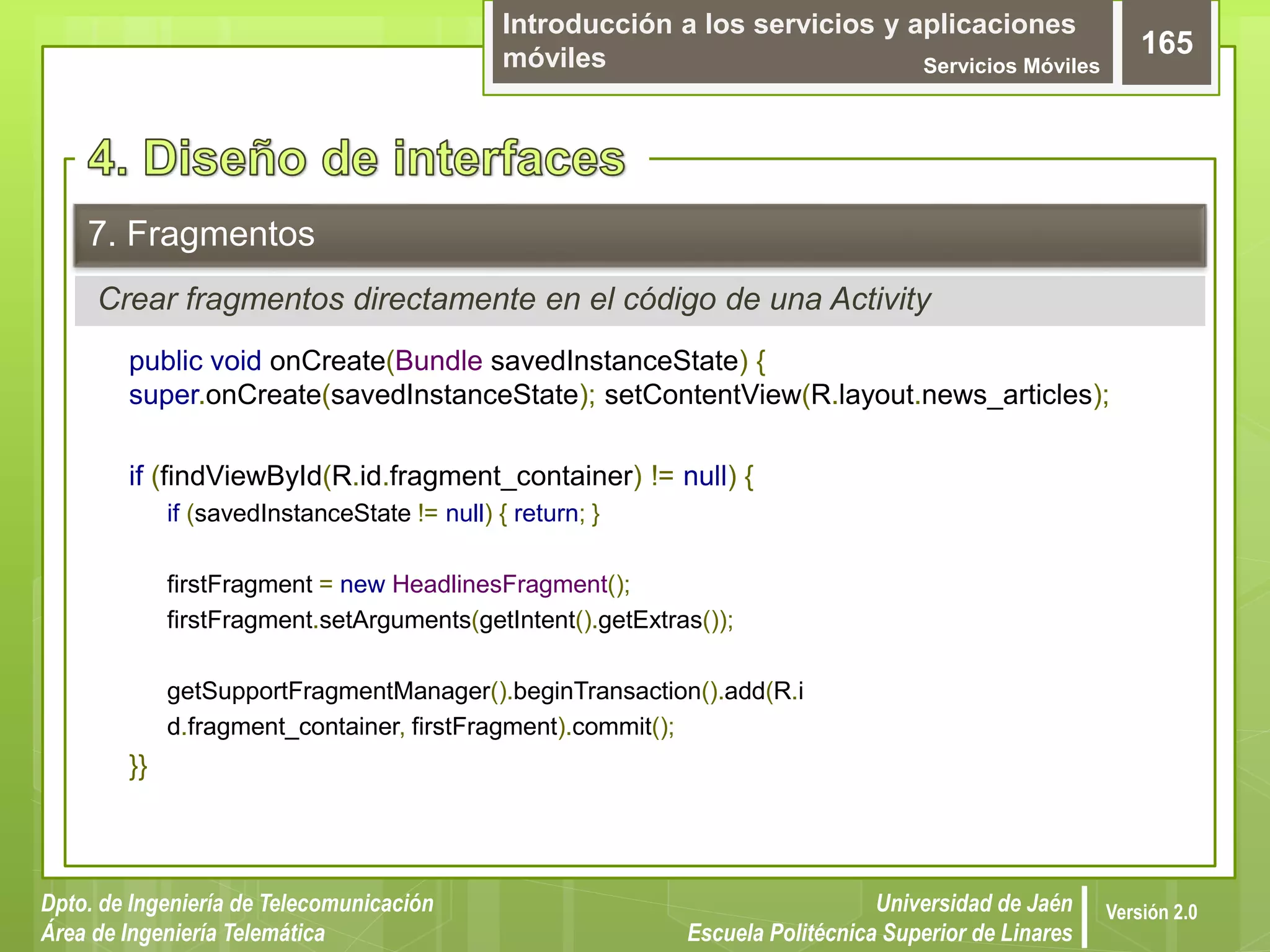 Introducción a los servicios y aplicaciones
móviles Servicios Móviles
165
Dpto. de Ingeniería de Telecomunicación
Área de Ingeniería Telemática
Universidad de Jaén
Escuela Politécnica Superior de Linares
Versión 2.0
Crear fragmentos directamente en el código de una Activity
7. Fragmentos
public void onCreate(Bundle savedInstanceState) {
super.onCreate(savedInstanceState); setContentView(R.layout.news_articles);
if (findViewById(R.id.fragment_container) != null) {
if (savedInstanceState != null) { return; }
firstFragment = new HeadlinesFragment();
firstFragment.setArguments(getIntent().getExtras());
getSupportFragmentManager().beginTransaction().add(R.i
d.fragment_container, firstFragment).commit();
}}
 
