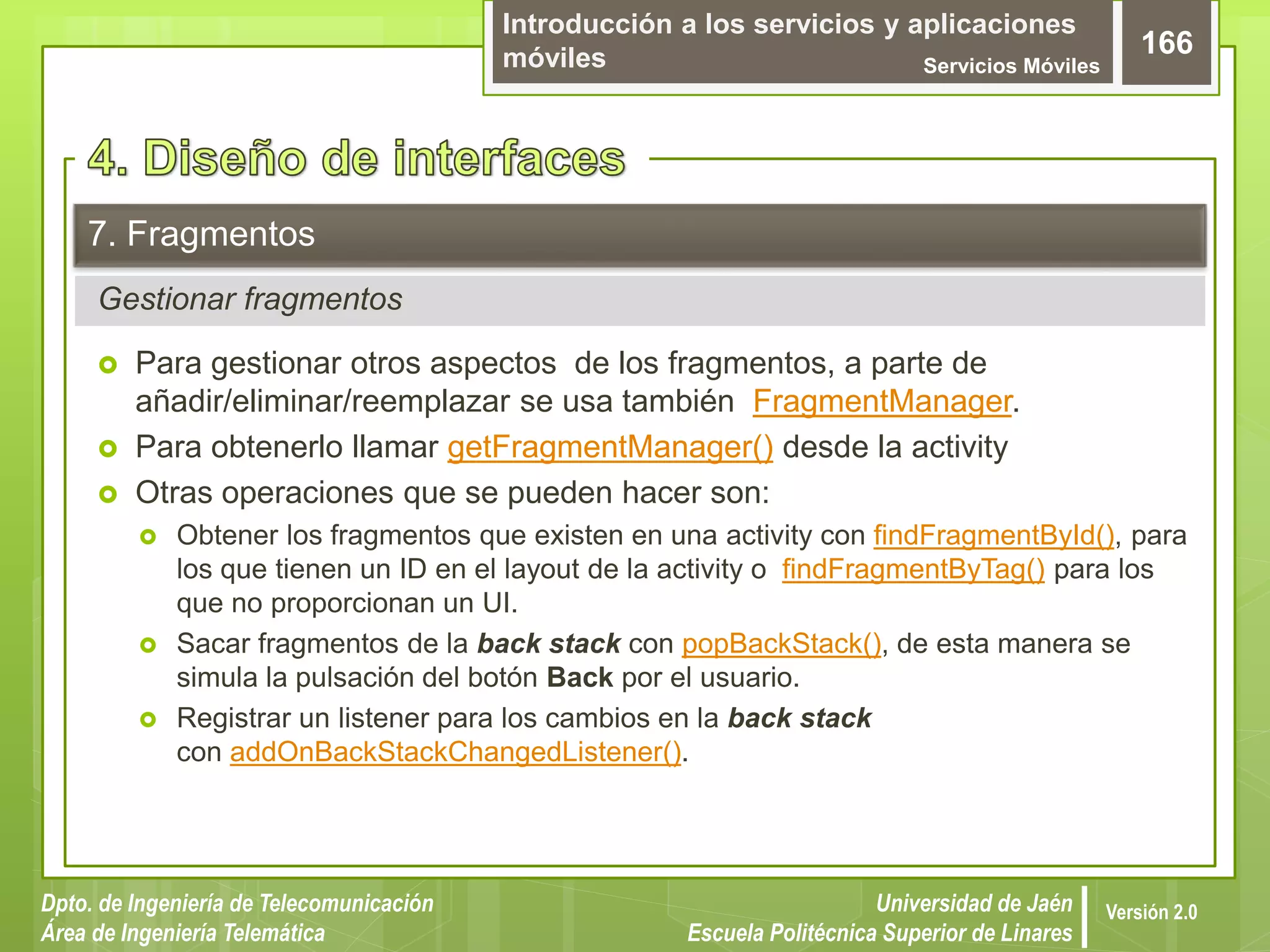 Introducción a los servicios y aplicaciones
móviles Servicios Móviles
166
Dpto. de Ingeniería de Telecomunicación
Área de Ingeniería Telemática
Universidad de Jaén
Escuela Politécnica Superior de Linares
Versión 2.0
Gestionar fragmentos
7. Fragmentos
 Para gestionar otros aspectos de los fragmentos, a parte de
añadir/eliminar/reemplazar se usa también FragmentManager.
 Para obtenerlo llamar getFragmentManager() desde la activity
 Otras operaciones que se pueden hacer son:
 Obtener los fragmentos que existen en una activity con findFragmentById(), para
los que tienen un ID en el layout de la activity o findFragmentByTag() para los
que no proporcionan un UI.
 Sacar fragmentos de la back stack con popBackStack(), de esta manera se
simula la pulsación del botón Back por el usuario.
 Registrar un listener para los cambios en la back stack
con addOnBackStackChangedListener().
 
