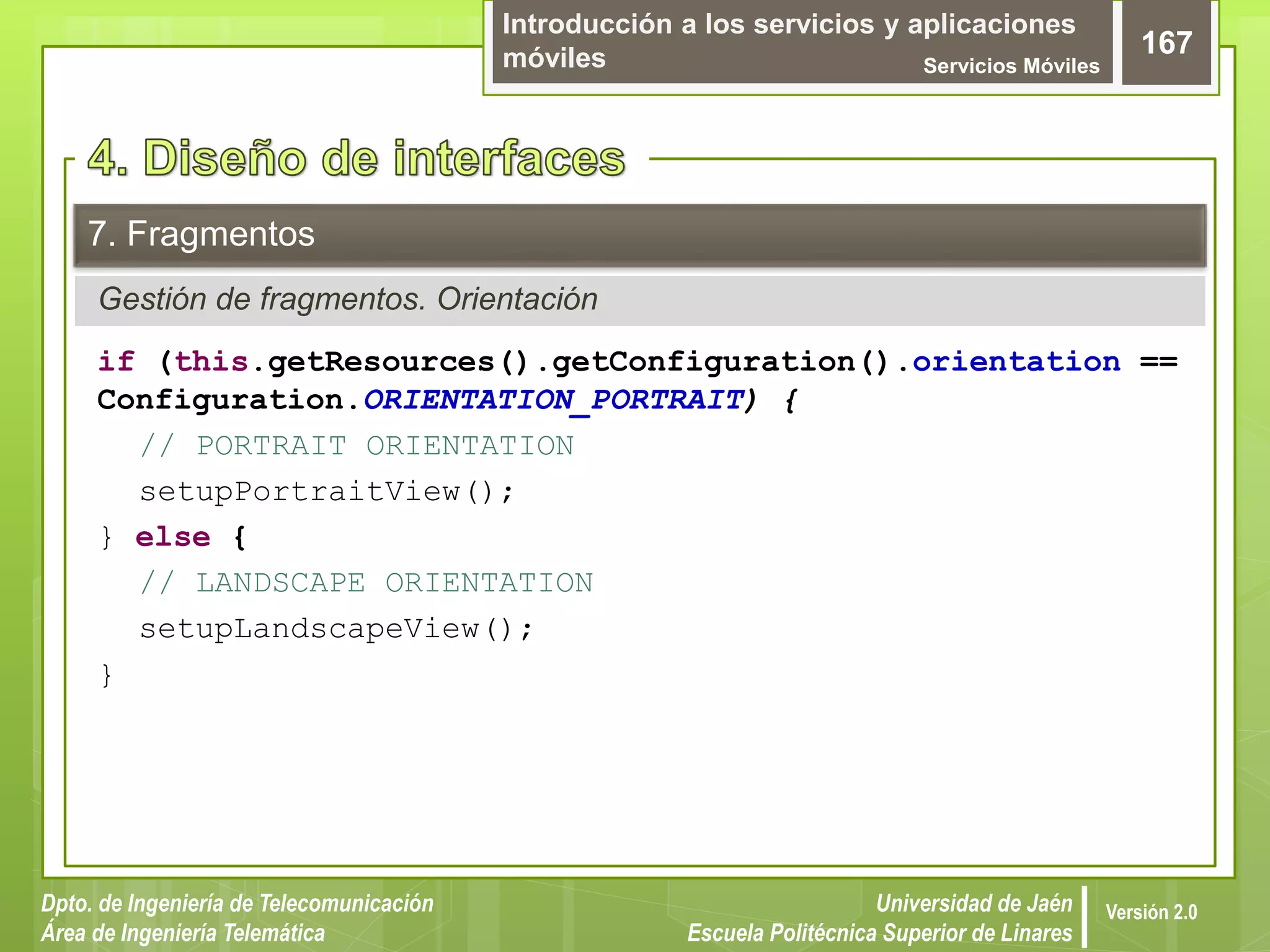 Introducción a los servicios y aplicaciones
móviles Servicios Móviles
167
Dpto. de Ingeniería de Telecomunicación
Área de Ingeniería Telemática
Universidad de Jaén
Escuela Politécnica Superior de Linares
Versión 2.0
Gestión de fragmentos. Orientación
7. Fragmentos
if (this.getResources().getConfiguration().orientation ==
Configuration.ORIENTATION_PORTRAIT) {
// PORTRAIT ORIENTATION
setupPortraitView();
} else {
// LANDSCAPE ORIENTATION
setupLandscapeView();
}
 