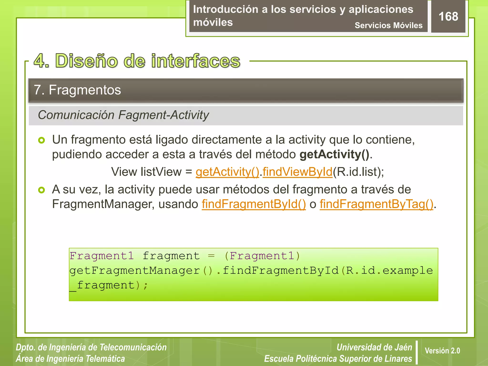 Introducción a los servicios y aplicaciones
móviles Servicios Móviles
168
Dpto. de Ingeniería de Telecomunicación
Área de Ingeniería Telemática
Universidad de Jaén
Escuela Politécnica Superior de Linares
Versión 2.0
Comunicación Fagment-Activity
7. Fragmentos
 Un fragmento está ligado directamente a la activity que lo contiene,
pudiendo acceder a esta a través del método getActivity().
View listView = getActivity().findViewById(R.id.list);
 A su vez, la activity puede usar métodos del fragmento a través de
FragmentManager, usando findFragmentById() o findFragmentByTag().
Fragment1 fragment = (Fragment1)
getFragmentManager().findFragmentById(R.id.example
_fragment);
 