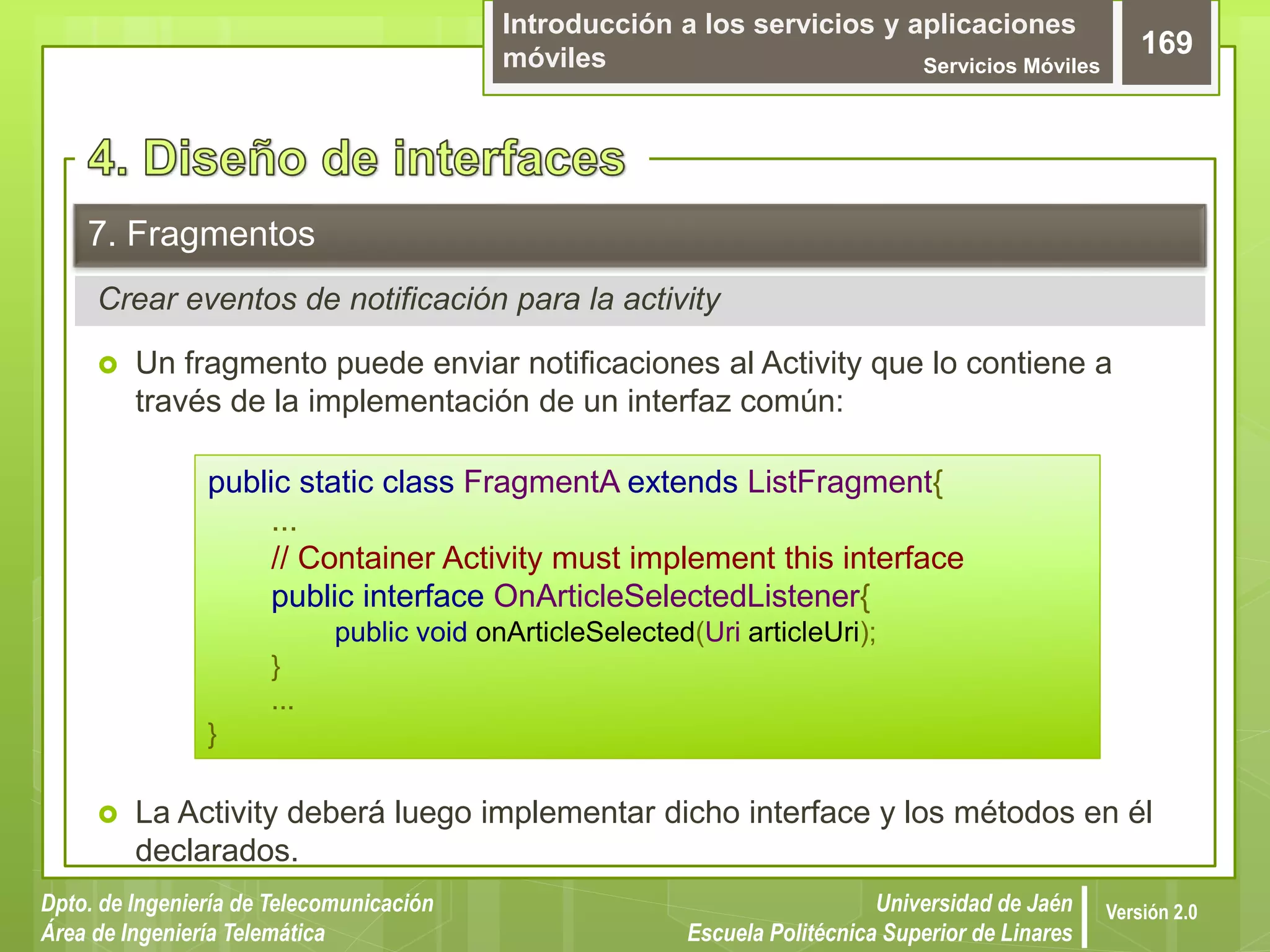 Introducción a los servicios y aplicaciones
móviles Servicios Móviles
169
Dpto. de Ingeniería de Telecomunicación
Área de Ingeniería Telemática
Universidad de Jaén
Escuela Politécnica Superior de Linares
Versión 2.0
Crear eventos de notificación para la activity
7. Fragmentos
 Un fragmento puede enviar notificaciones al Activity que lo contiene a
través de la implementación de un interfaz común:
 La Activity deberá luego implementar dicho interface y los métodos en él
declarados.
public static class FragmentA extends ListFragment{
...
// Container Activity must implement this interface
public interface OnArticleSelectedListener{
public void onArticleSelected(Uri articleUri);
}
...
}
 
