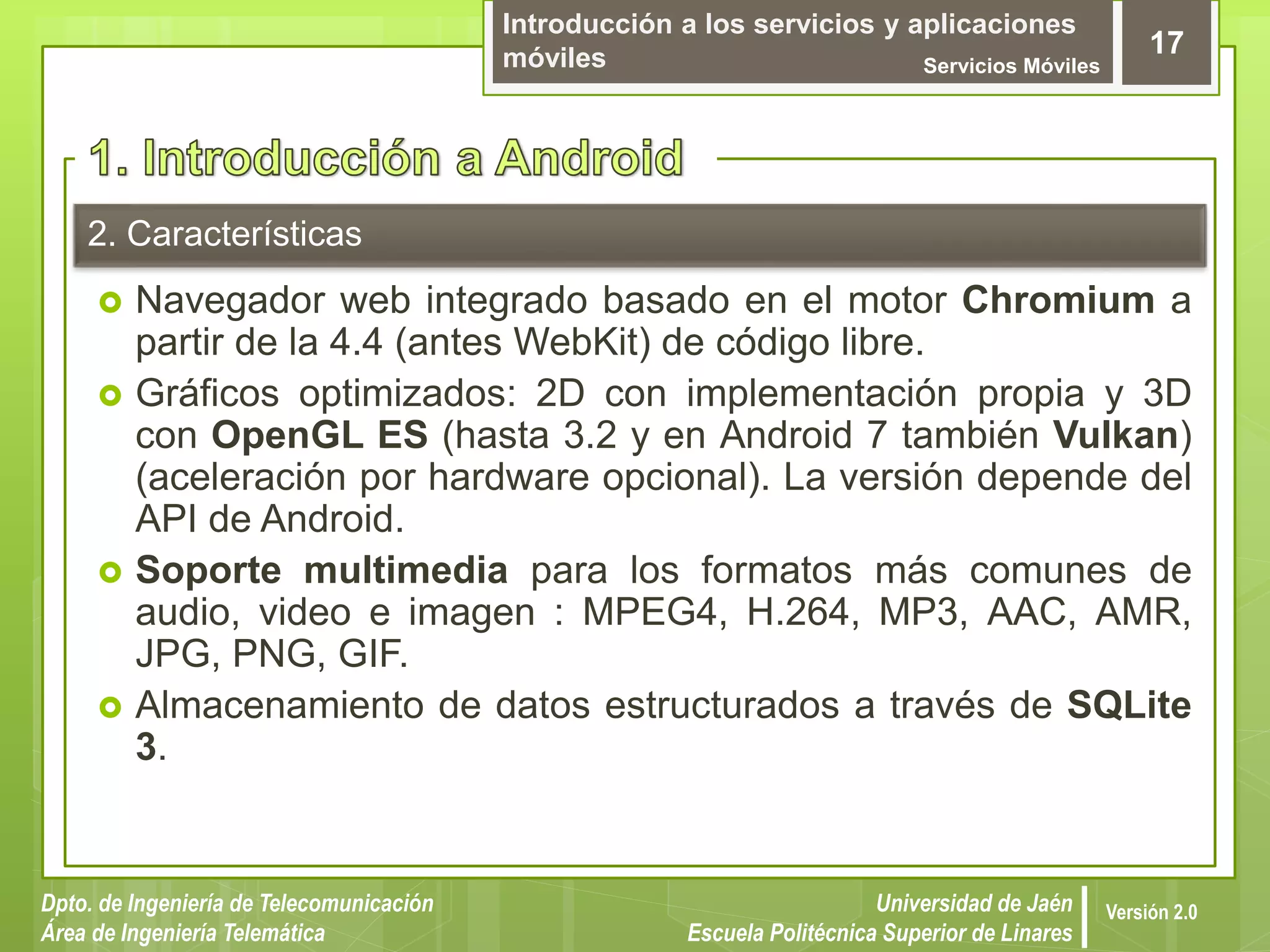 Introducción a los servicios y aplicaciones
móviles Servicios Móviles
17
Dpto. de Ingeniería de Telecomunicación
Área de Ingeniería Telemática
Universidad de Jaén
Escuela Politécnica Superior de Linares
Versión 2.0
2. Características
 Navegador web integrado basado en el motor Chromium a
partir de la 4.4 (antes WebKit) de código libre.
 Gráficos optimizados: 2D con implementación propia y 3D
con OpenGL ES (hasta 3.2 y en Android 7 también Vulkan)
(aceleración por hardware opcional). La versión depende del
API de Android.
 Soporte multimedia para los formatos más comunes de
audio, video e imagen : MPEG4, H.264, MP3, AAC, AMR,
JPG, PNG, GIF.
 Almacenamiento de datos estructurados a través de SQLite
3.
 