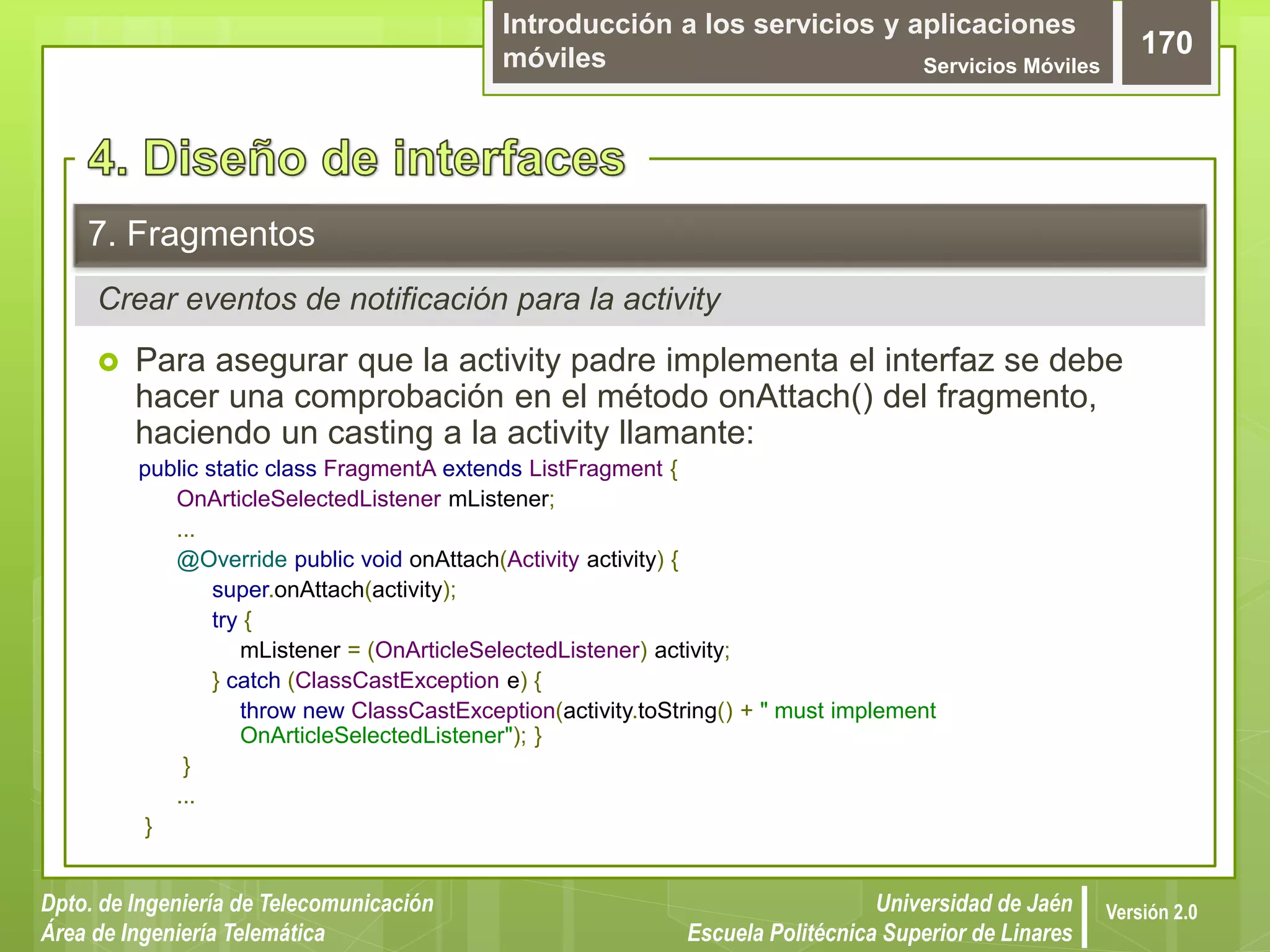 Introducción a los servicios y aplicaciones
móviles Servicios Móviles
170
Dpto. de Ingeniería de Telecomunicación
Área de Ingeniería Telemática
Universidad de Jaén
Escuela Politécnica Superior de Linares
Versión 2.0
Crear eventos de notificación para la activity
7. Fragmentos
 Para asegurar que la activity padre implementa el interfaz se debe
hacer una comprobación en el método onAttach() del fragmento,
haciendo un casting a la activity llamante:
public static class FragmentA extends ListFragment {
OnArticleSelectedListener mListener;
...
@Override public void onAttach(Activity activity) {
super.onAttach(activity);
try {
mListener = (OnArticleSelectedListener) activity;
} catch (ClassCastException e) {
throw new ClassCastException(activity.toString() + " must implement
OnArticleSelectedListener"); }
}
...
}
 