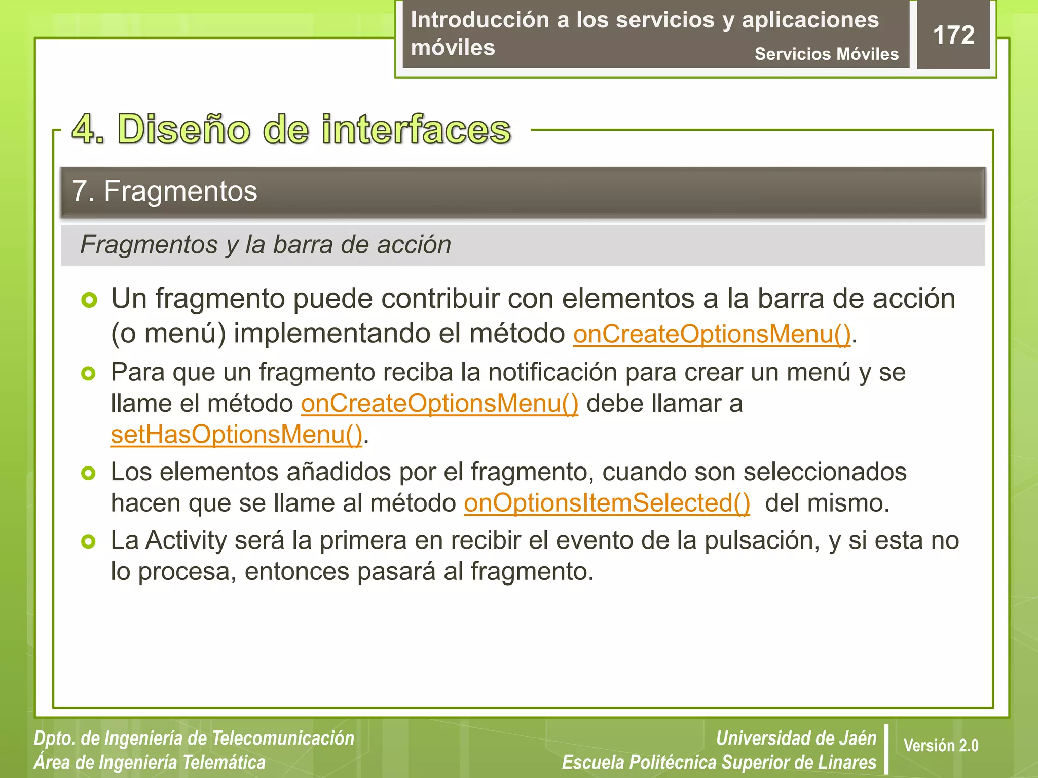 Introducción a los servicios y aplicaciones
móviles Servicios Móviles
172
Dpto. de Ingeniería de Telecomunicación
Área de Ingeniería Telemática
Universidad de Jaén
Escuela Politécnica Superior de Linares
Versión 2.0
Fragmentos y la barra de acción
7. Fragmentos
 Un fragmento puede contribuir con elementos a la barra de acción
(o menú) implementando el método onCreateOptionsMenu().
 Para que un fragmento reciba la notificación para crear un menú y se
llame el método onCreateOptionsMenu() debe llamar a
setHasOptionsMenu().
 Los elementos añadidos por el fragmento, cuando son seleccionados
hacen que se llame al método onOptionsItemSelected() del mismo.
 La Activity será la primera en recibir el evento de la pulsación, y si esta no
lo procesa, entonces pasará al fragmento.
 