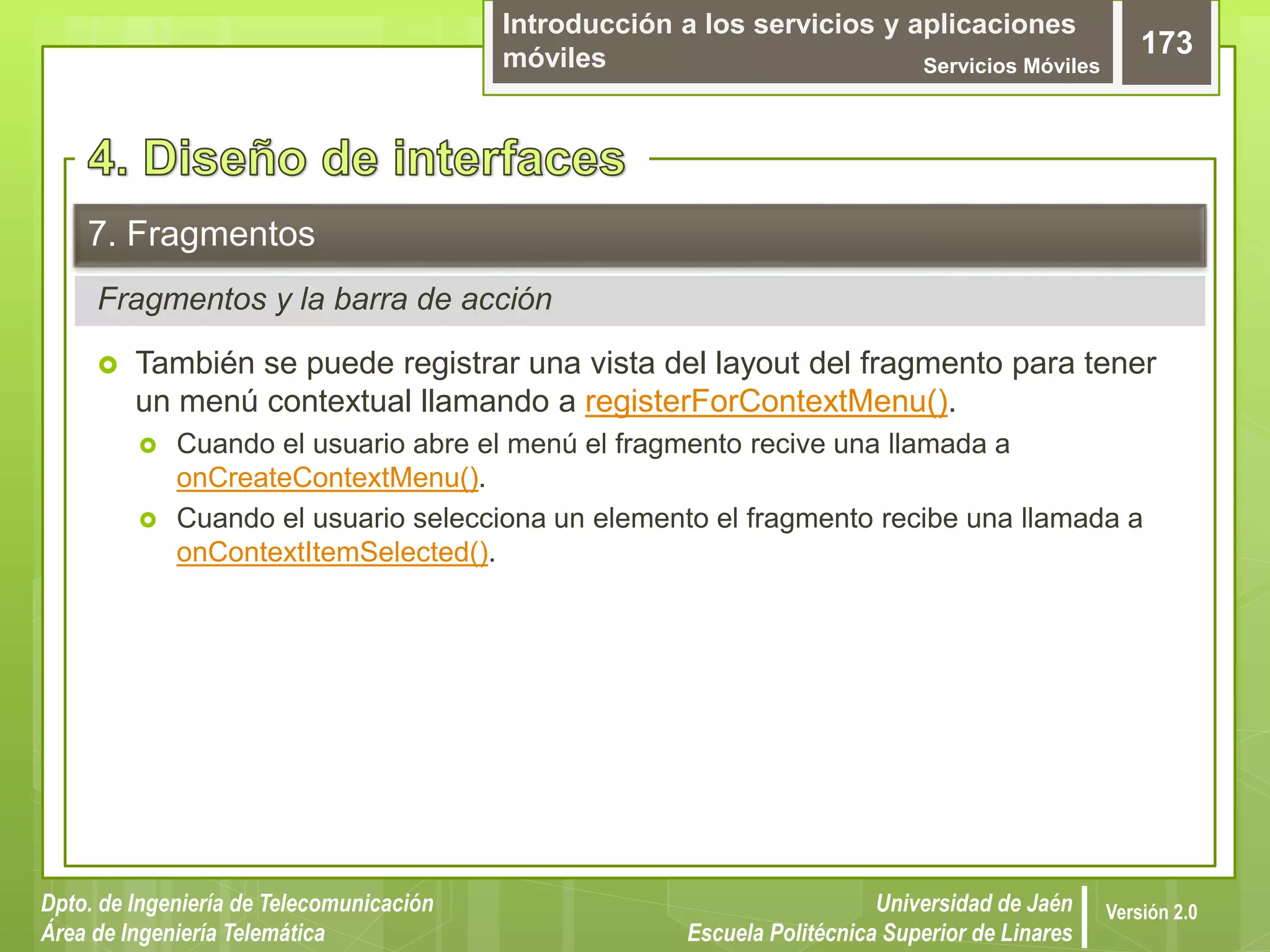 Introducción a los servicios y aplicaciones
móviles Servicios Móviles
173
Dpto. de Ingeniería de Telecomunicación
Área de Ingeniería Telemática
Universidad de Jaén
Escuela Politécnica Superior de Linares
Versión 2.0
Fragmentos y la barra de acción
7. Fragmentos
 También se puede registrar una vista del layout del fragmento para tener
un menú contextual llamando a registerForContextMenu().
 Cuando el usuario abre el menú el fragmento recive una llamada a
onCreateContextMenu().
 Cuando el usuario selecciona un elemento el fragmento recibe una llamada a
onContextItemSelected().
 