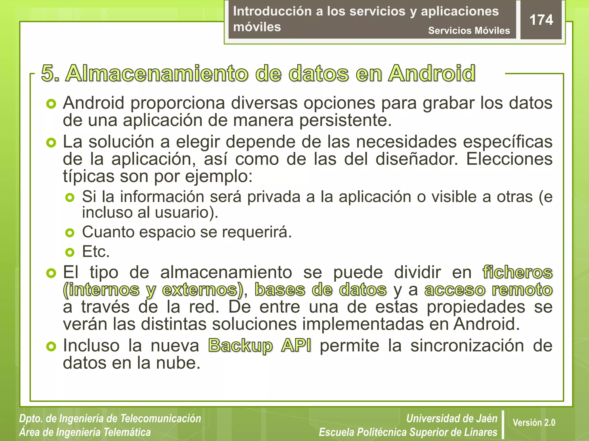 Introducción a los servicios y aplicaciones
móviles Servicios Móviles
174
Dpto. de Ingeniería de Telecomunicación
Área de Ingeniería Telemática
Universidad de Jaén
Escuela Politécnica Superior de Linares
Versión 2.0
 Android proporciona diversas opciones para grabar los datos
de una aplicación de manera persistente.
 La solución a elegir depende de las necesidades específicas
de la aplicación, así como de las del diseñador. Elecciones
típicas son por ejemplo:
 Si la información será privada a la aplicación o visible a otras (e
incluso al usuario).
 Cuanto espacio se requerirá.
 Etc.
 El tipo de almacenamiento se puede dividir en
, y a
a través de la red. De entre una de estas propiedades se
verán las distintas soluciones implementadas en Android.
 Incluso la nueva permite la sincronización de
datos en la nube.
 