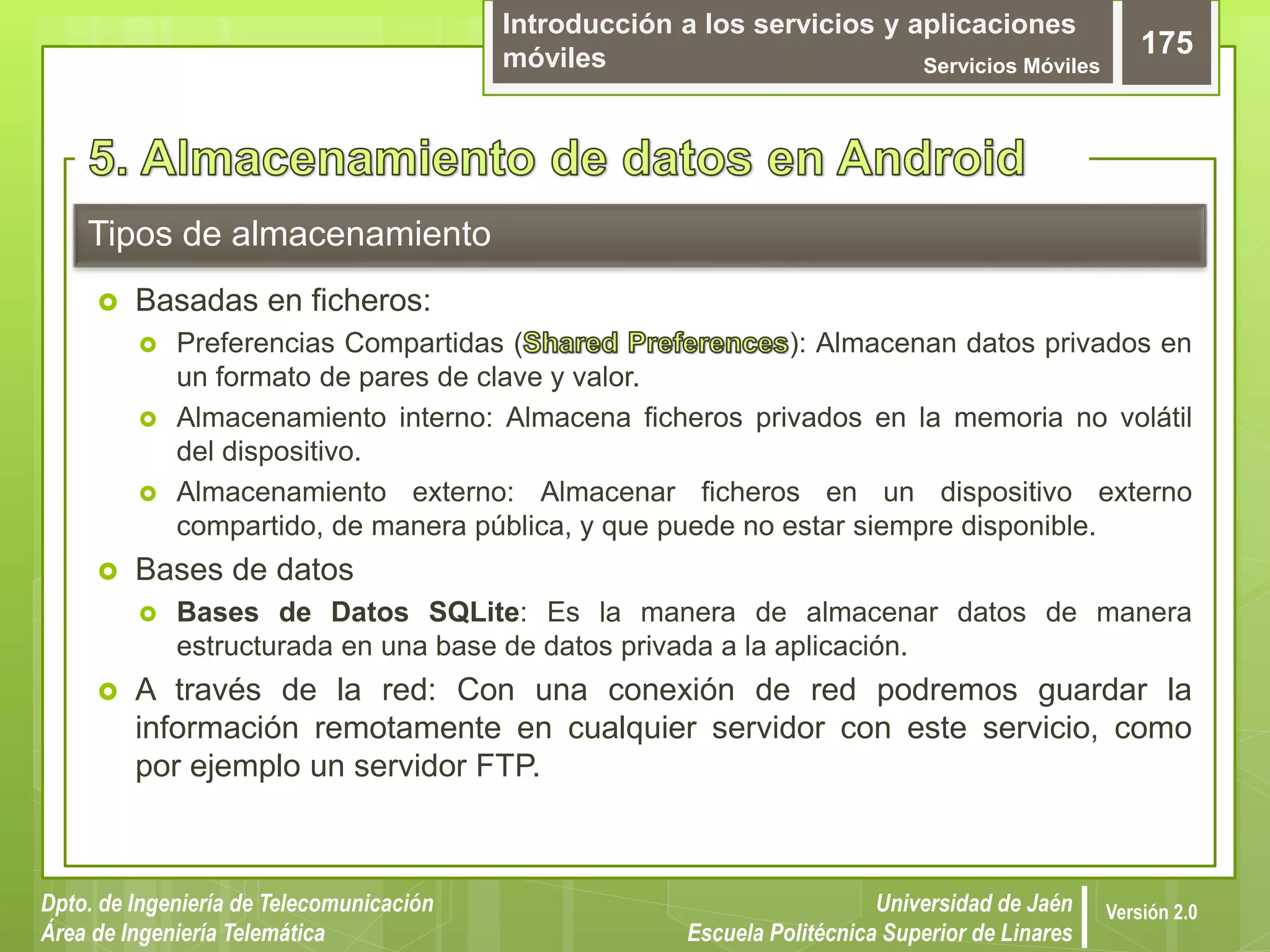 Introducción a los servicios y aplicaciones
móviles Servicios Móviles
175
Dpto. de Ingeniería de Telecomunicación
Área de Ingeniería Telemática
Universidad de Jaén
Escuela Politécnica Superior de Linares
Versión 2.0
Tipos de almacenamiento
 Basadas en ficheros:
 Preferencias Compartidas ( ): Almacenan datos privados en
un formato de pares de clave y valor.
 Almacenamiento interno: Almacena ficheros privados en la memoria no volátil
del dispositivo.
 Almacenamiento externo: Almacenar ficheros en un dispositivo externo
compartido, de manera pública, y que puede no estar siempre disponible.
 Bases de datos
 Bases de Datos SQLite: Es la manera de almacenar datos de manera
estructurada en una base de datos privada a la aplicación.
 A través de la red: Con una conexión de red podremos guardar la
información remotamente en cualquier servidor con este servicio, como
por ejemplo un servidor FTP.
 
