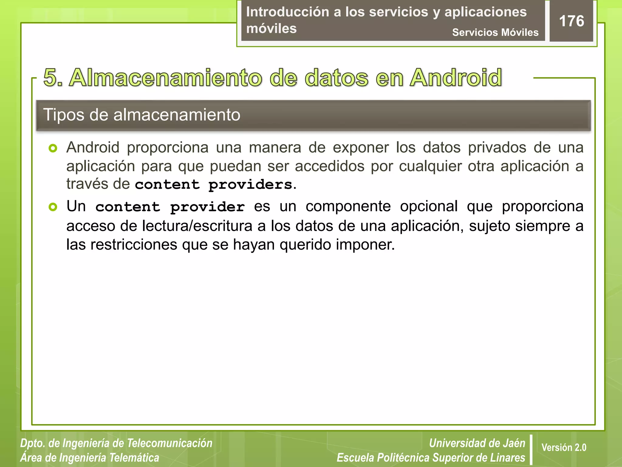 Introducción a los servicios y aplicaciones
móviles Servicios Móviles
176
Dpto. de Ingeniería de Telecomunicación
Área de Ingeniería Telemática
Universidad de Jaén
Escuela Politécnica Superior de Linares
Versión 2.0
Tipos de almacenamiento
 Android proporciona una manera de exponer los datos privados de una
aplicación para que puedan ser accedidos por cualquier otra aplicación a
través de content providers.
 Un content provider es un componente opcional que proporciona
acceso de lectura/escritura a los datos de una aplicación, sujeto siempre a
las restricciones que se hayan querido imponer.
 