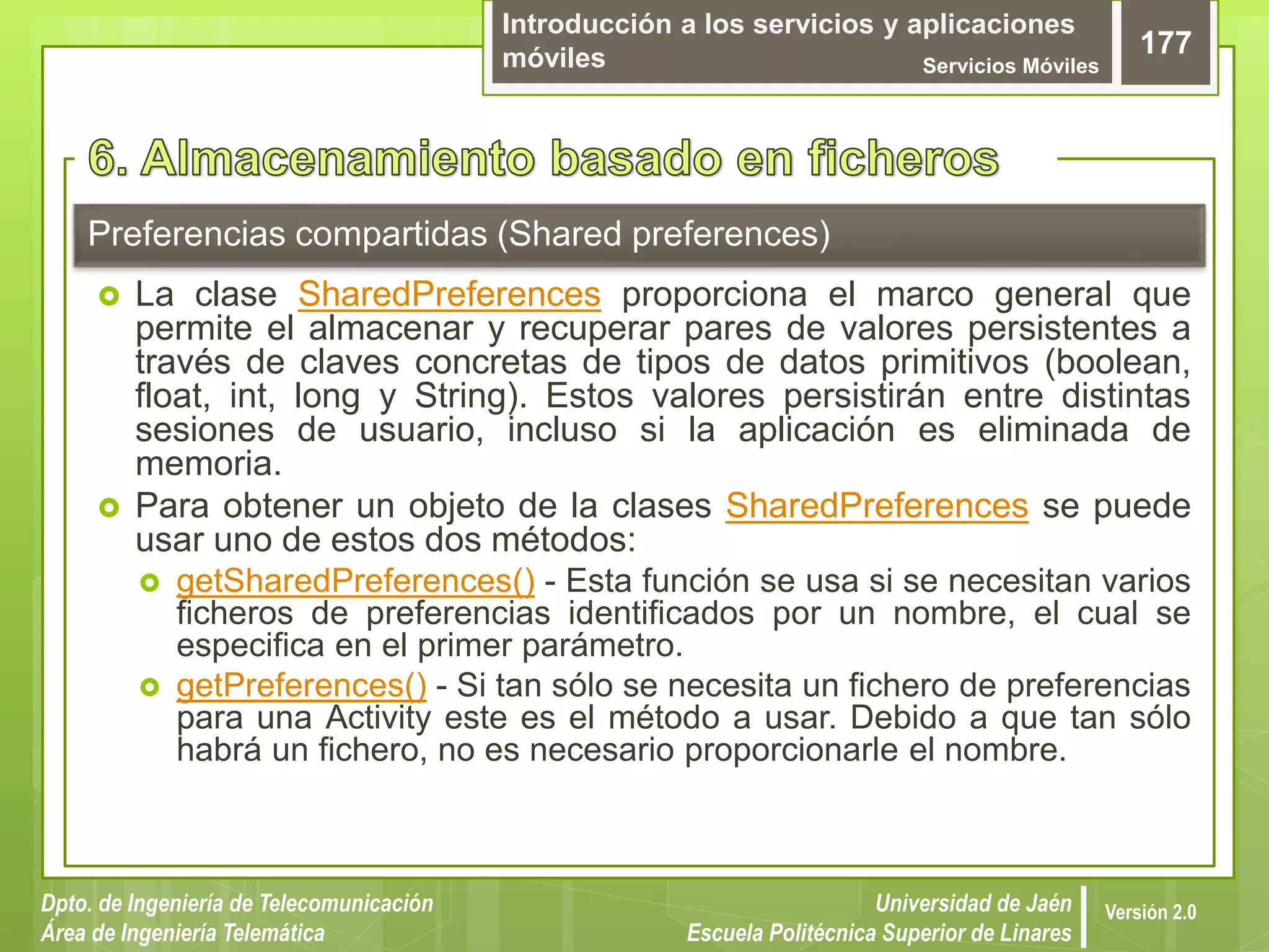 Introducción a los servicios y aplicaciones
móviles Servicios Móviles
177
Dpto. de Ingeniería de Telecomunicación
Área de Ingeniería Telemática
Universidad de Jaén
Escuela Politécnica Superior de Linares
Versión 2.0
Preferencias compartidas (Shared preferences)
 La clase SharedPreferences proporciona el marco general que
permite el almacenar y recuperar pares de valores persistentes a
través de claves concretas de tipos de datos primitivos (boolean,
float, int, long y String). Estos valores persistirán entre distintas
sesiones de usuario, incluso si la aplicación es eliminada de
memoria.
 Para obtener un objeto de la clases SharedPreferences se puede
usar uno de estos dos métodos:
 getSharedPreferences() - Esta función se usa si se necesitan varios
ficheros de preferencias identificados por un nombre, el cual se
especifica en el primer parámetro.
 getPreferences() - Si tan sólo se necesita un fichero de preferencias
para una Activity este es el método a usar. Debido a que tan sólo
habrá un fichero, no es necesario proporcionarle el nombre.
 