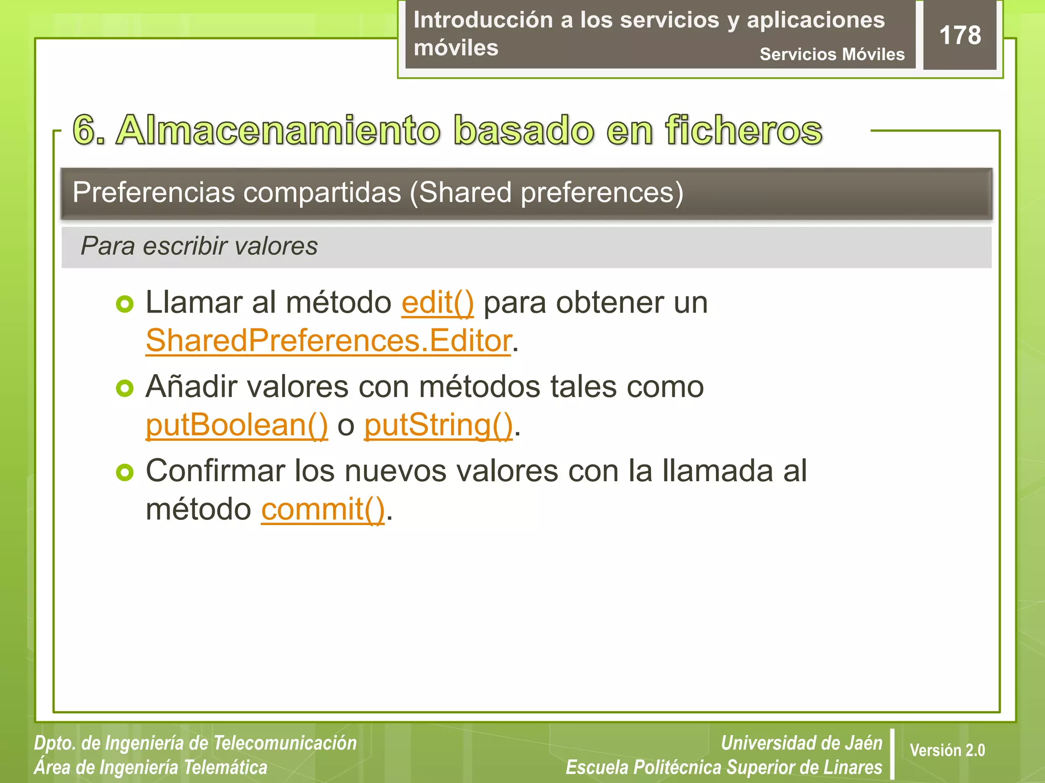 Introducción a los servicios y aplicaciones
móviles Servicios Móviles
178
Dpto. de Ingeniería de Telecomunicación
Área de Ingeniería Telemática
Universidad de Jaén
Escuela Politécnica Superior de Linares
Versión 2.0
Para escribir valores
Preferencias compartidas (Shared preferences)
 Llamar al método edit() para obtener un
SharedPreferences.Editor.
 Añadir valores con métodos tales como
putBoolean() o putString().
 Confirmar los nuevos valores con la llamada al
método commit().
 