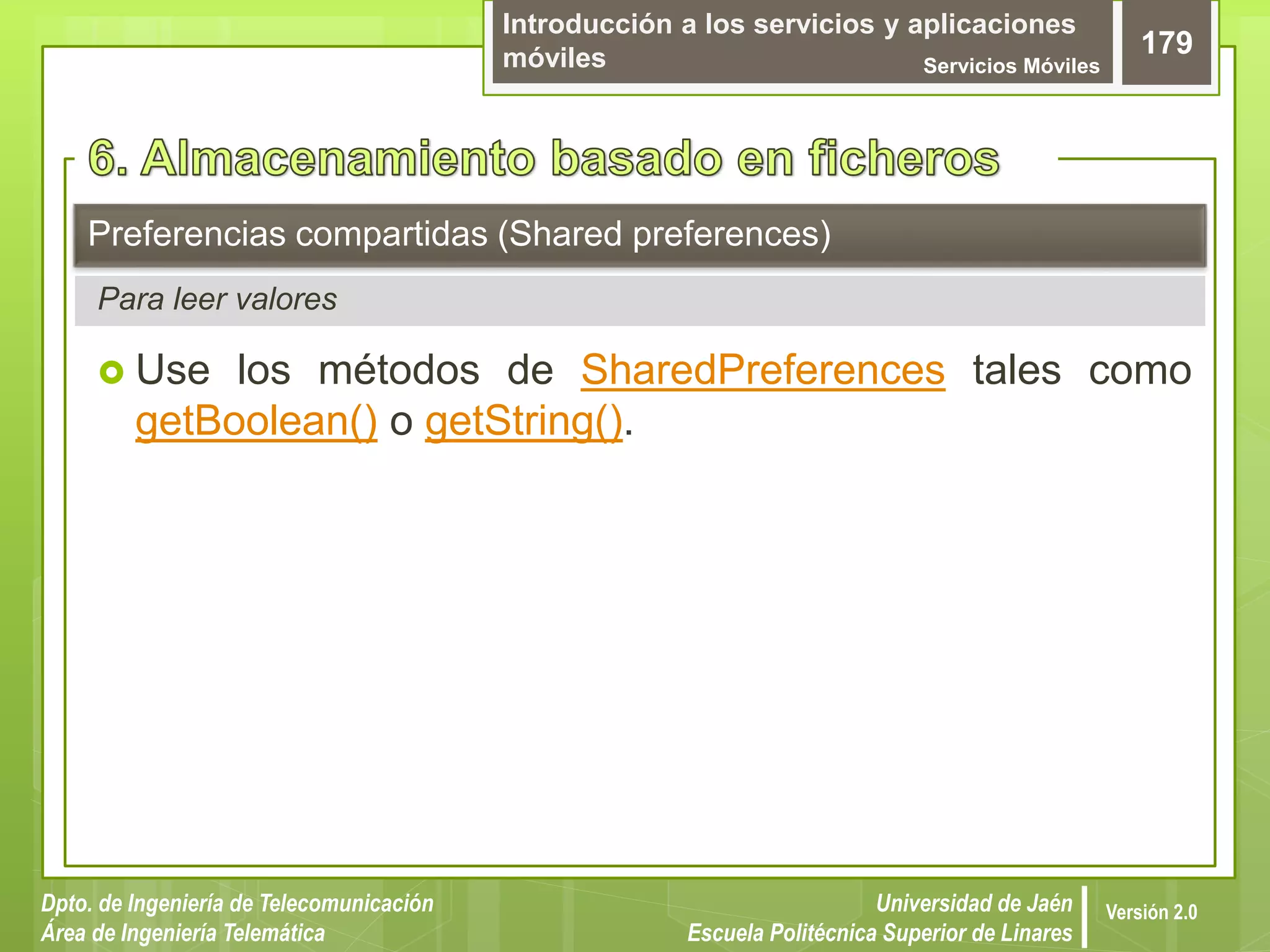 Introducción a los servicios y aplicaciones
móviles Servicios Móviles
179
Dpto. de Ingeniería de Telecomunicación
Área de Ingeniería Telemática
Universidad de Jaén
Escuela Politécnica Superior de Linares
Versión 2.0
 Use los métodos de SharedPreferences tales como
getBoolean() o getString().
Preferencias compartidas (Shared preferences)
Para leer valores
 