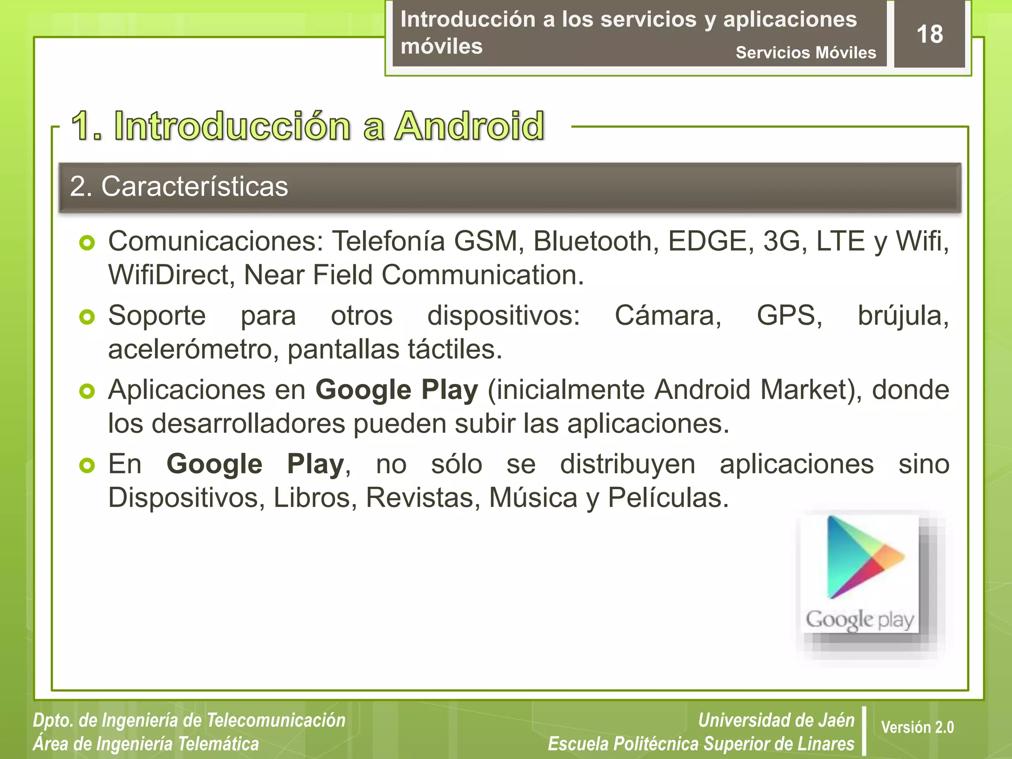 Introducción a los servicios y aplicaciones
móviles Servicios Móviles
18
Dpto. de Ingeniería de Telecomunicación
Área de Ingeniería Telemática
Universidad de Jaén
Escuela Politécnica Superior de Linares
Versión 2.0
2. Características
 Comunicaciones: Telefonía GSM, Bluetooth, EDGE, 3G, LTE y Wifi,
WifiDirect, Near Field Communication.
 Soporte para otros dispositivos: Cámara, GPS, brújula,
acelerómetro, pantallas táctiles.
 Aplicaciones en Google Play (inicialmente Android Market), donde
los desarrolladores pueden subir las aplicaciones.
 En Google Play, no sólo se distribuyen aplicaciones sino
Dispositivos, Libros, Revistas, Música y Películas.
 