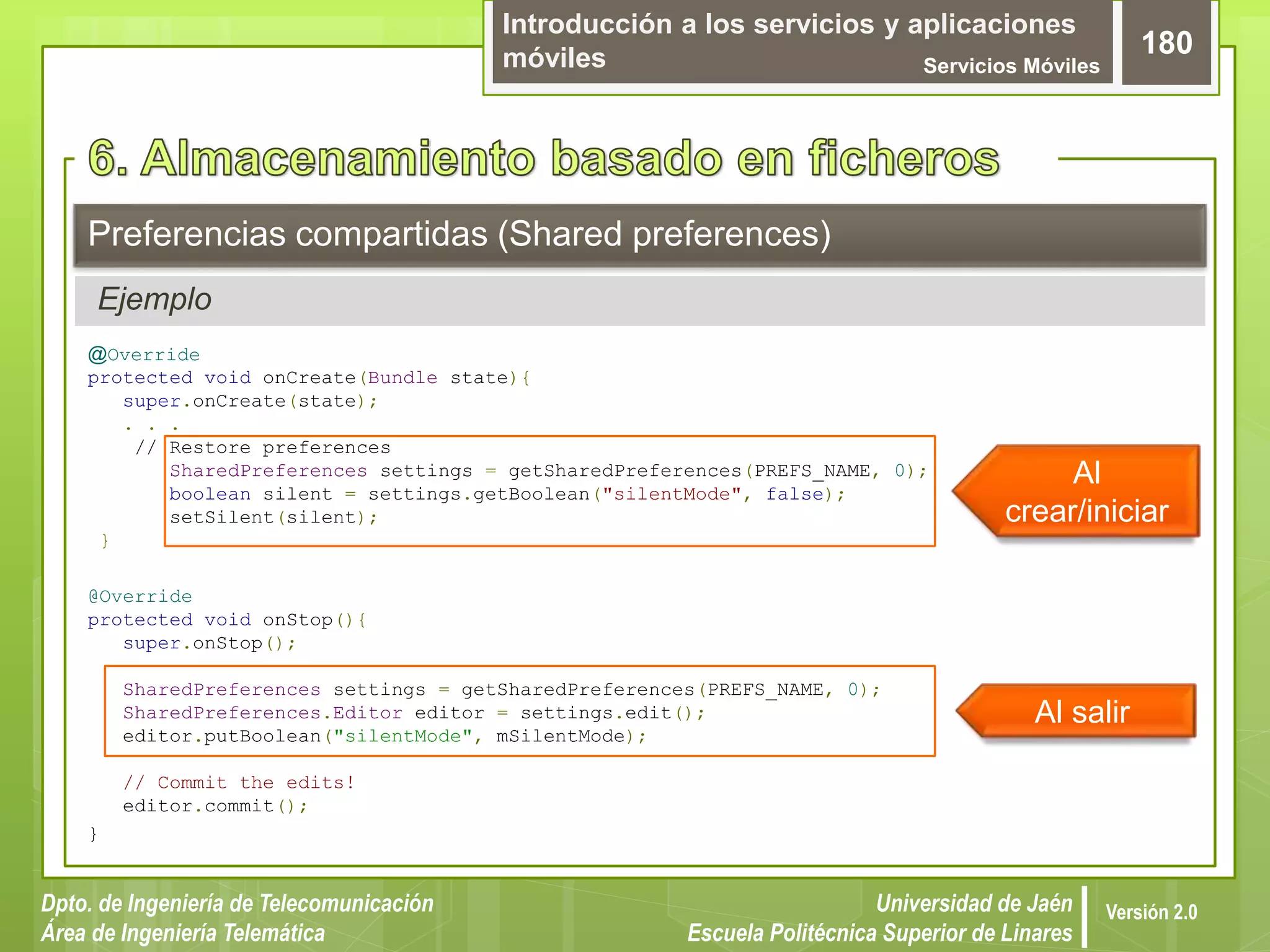 Introducción a los servicios y aplicaciones
móviles Servicios Móviles
180
Dpto. de Ingeniería de Telecomunicación
Área de Ingeniería Telemática
Universidad de Jaén
Escuela Politécnica Superior de Linares
Versión 2.0
Ejemplo
Preferencias compartidas (Shared preferences)
@Override
protected void onCreate(Bundle state){
super.onCreate(state);
. . .
// Restore preferences
SharedPreferences settings = getSharedPreferences(PREFS_NAME, 0);
boolean silent = settings.getBoolean("silentMode", false);
setSilent(silent);
}
@Override
protected void onStop(){
super.onStop();
SharedPreferences settings = getSharedPreferences(PREFS_NAME, 0);
SharedPreferences.Editor editor = settings.edit();
editor.putBoolean("silentMode", mSilentMode);
// Commit the edits!
editor.commit();
}
Al
crear/iniciar
Al salir
 