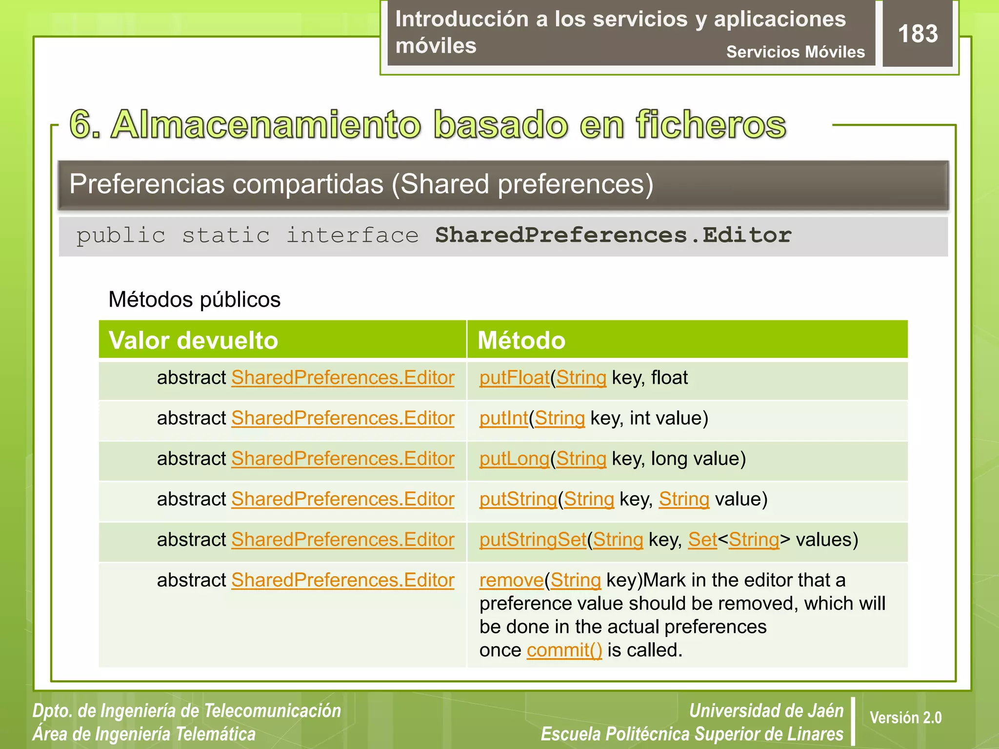 Introducción a los servicios y aplicaciones
móviles Servicios Móviles
183
Dpto. de Ingeniería de Telecomunicación
Área de Ingeniería Telemática
Universidad de Jaén
Escuela Politécnica Superior de Linares
Versión 2.0
Preferencias compartidas (Shared preferences)
public static interface SharedPreferences.Editor
Métodos públicos
Valor devuelto Método
abstract SharedPreferences.Editor putFloat(String key, float
abstract SharedPreferences.Editor putInt(String key, int value)
abstract SharedPreferences.Editor putLong(String key, long value)
abstract SharedPreferences.Editor putString(String key, String value)
abstract SharedPreferences.Editor putStringSet(String key, Set<String> values)
abstract SharedPreferences.Editor remove(String key)Mark in the editor that a
preference value should be removed, which will
be done in the actual preferences
once commit() is called.
 