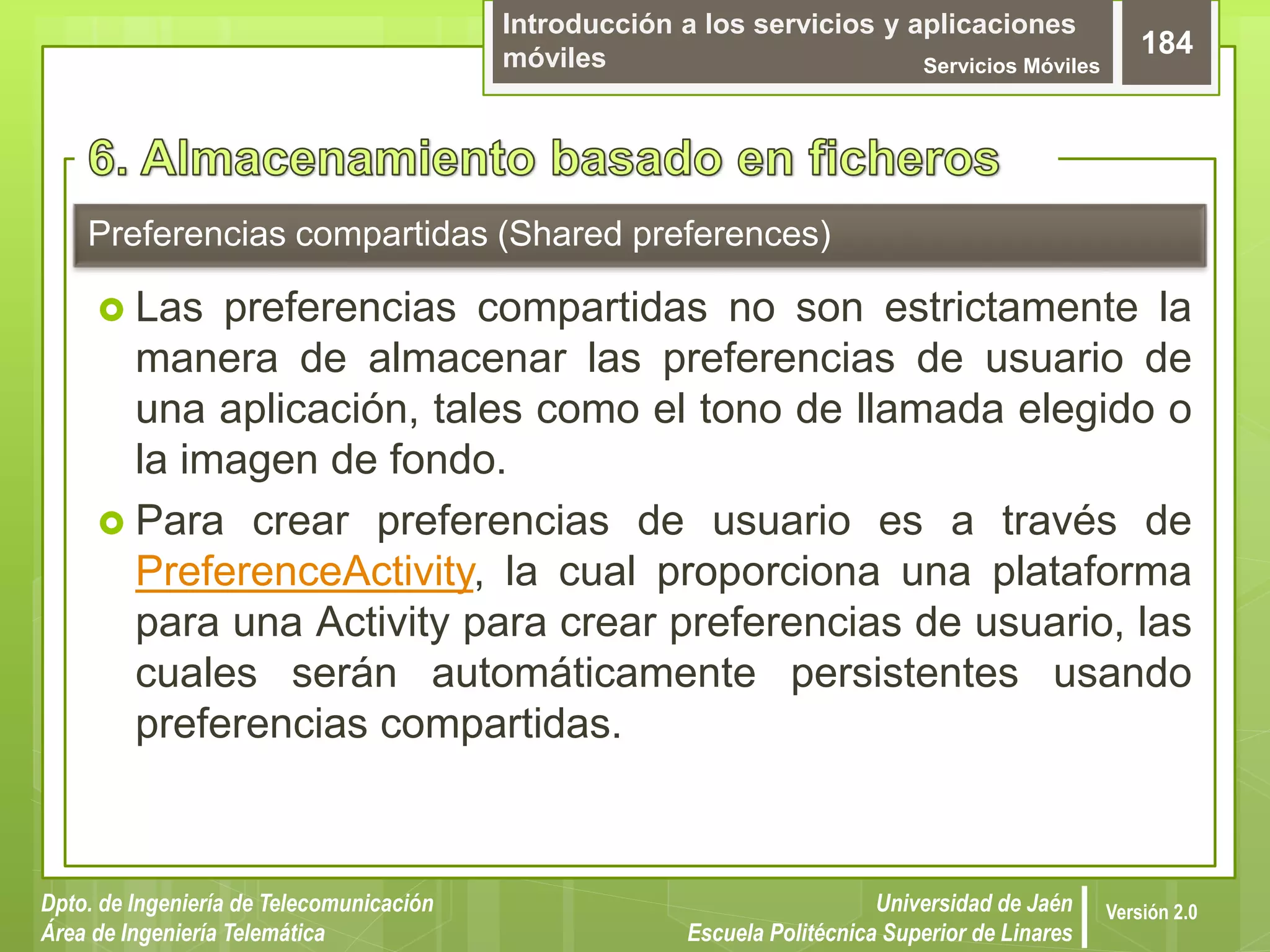 Introducción a los servicios y aplicaciones
móviles Servicios Móviles
184
Dpto. de Ingeniería de Telecomunicación
Área de Ingeniería Telemática
Universidad de Jaén
Escuela Politécnica Superior de Linares
Versión 2.0
Preferencias compartidas (Shared preferences)
 Las preferencias compartidas no son estrictamente la
manera de almacenar las preferencias de usuario de
una aplicación, tales como el tono de llamada elegido o
la imagen de fondo.
 Para crear preferencias de usuario es a través de
PreferenceActivity, la cual proporciona una plataforma
para una Activity para crear preferencias de usuario, las
cuales serán automáticamente persistentes usando
preferencias compartidas.
 