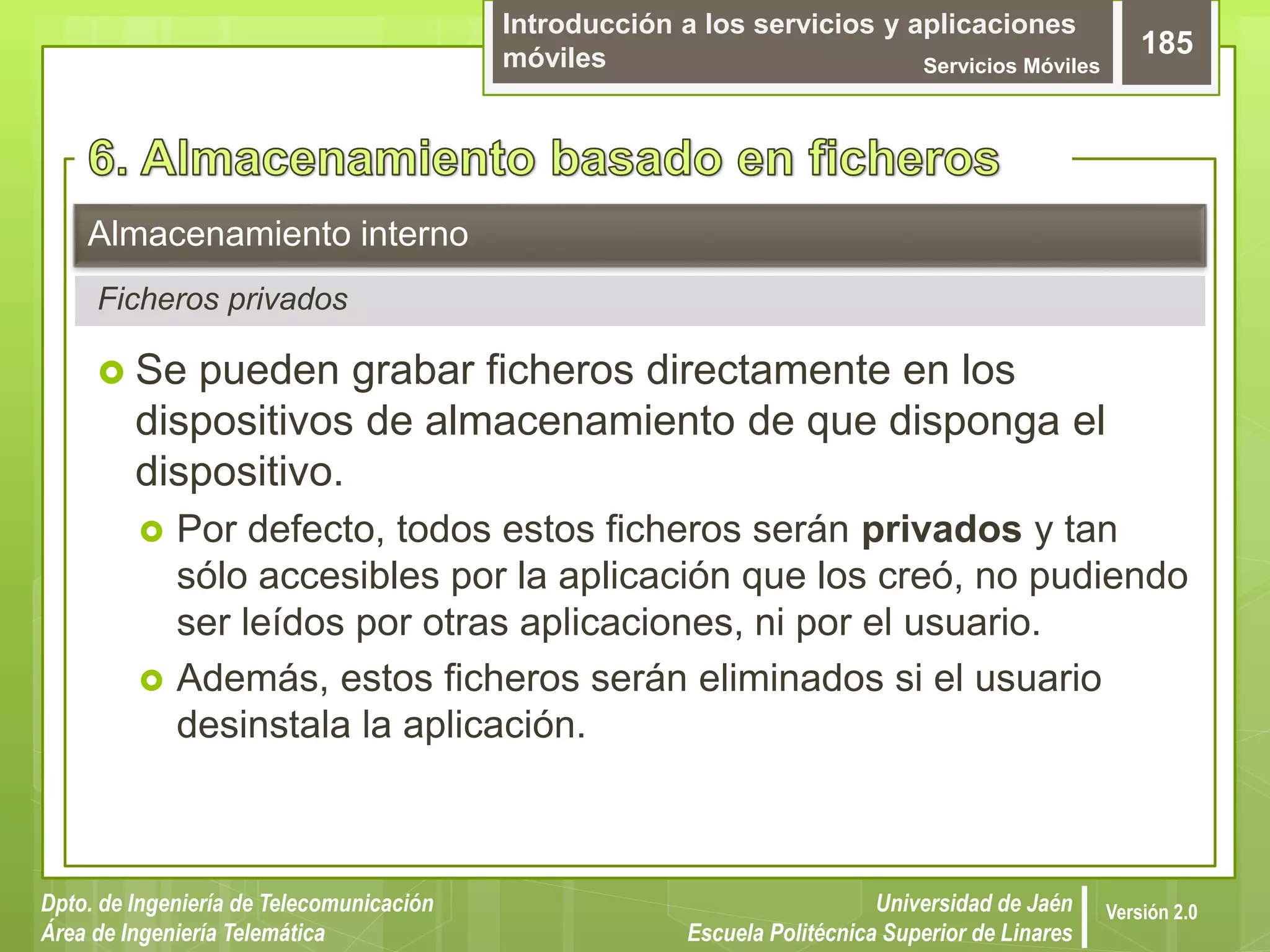 Introducción a los servicios y aplicaciones
móviles Servicios Móviles
185
Dpto. de Ingeniería de Telecomunicación
Área de Ingeniería Telemática
Universidad de Jaén
Escuela Politécnica Superior de Linares
Versión 2.0
Ficheros privados
Almacenamiento interno
 Se pueden grabar ficheros directamente en los
dispositivos de almacenamiento de que disponga el
dispositivo.
 Por defecto, todos estos ficheros serán privados y tan
sólo accesibles por la aplicación que los creó, no pudiendo
ser leídos por otras aplicaciones, ni por el usuario.
 Además, estos ficheros serán eliminados si el usuario
desinstala la aplicación.
 