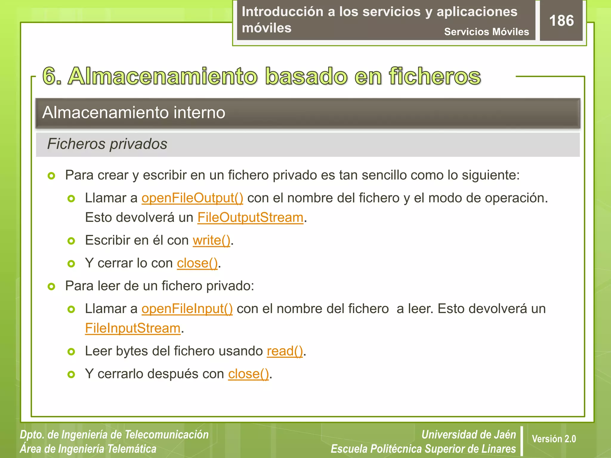 Introducción a los servicios y aplicaciones
móviles Servicios Móviles
186
Dpto. de Ingeniería de Telecomunicación
Área de Ingeniería Telemática
Universidad de Jaén
Escuela Politécnica Superior de Linares
Versión 2.0
Ficheros privados
Almacenamiento interno
 Para crear y escribir en un fichero privado es tan sencillo como lo siguiente:
 Llamar a openFileOutput() con el nombre del fichero y el modo de operación.
Esto devolverá un FileOutputStream.
 Escribir en él con write().
 Y cerrar lo con close().
 Para leer de un fichero privado:
 Llamar a openFileInput() con el nombre del fichero a leer. Esto devolverá un
FileInputStream.
 Leer bytes del fichero usando read().
 Y cerrarlo después con close().
 