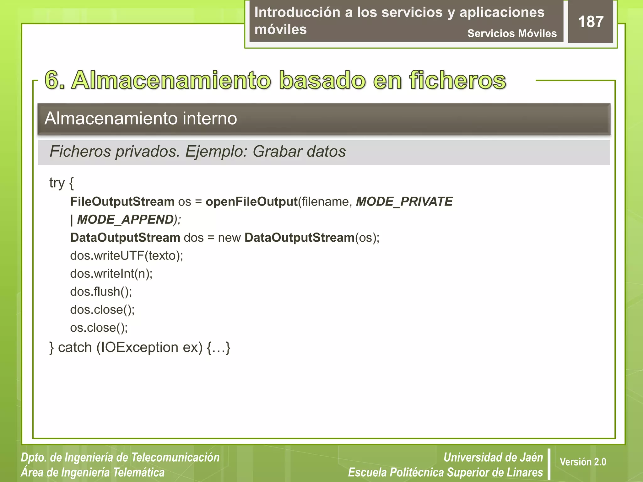 Introducción a los servicios y aplicaciones
móviles Servicios Móviles
187
Dpto. de Ingeniería de Telecomunicación
Área de Ingeniería Telemática
Universidad de Jaén
Escuela Politécnica Superior de Linares
Versión 2.0
try {
FileOutputStream os = openFileOutput(filename, MODE_PRIVATE
| MODE_APPEND);
DataOutputStream dos = new DataOutputStream(os);
dos.writeUTF(texto);
dos.writeInt(n);
dos.flush();
dos.close();
os.close();
} catch (IOException ex) {…}
Almacenamiento interno
Ficheros privados. Ejemplo: Grabar datos
 