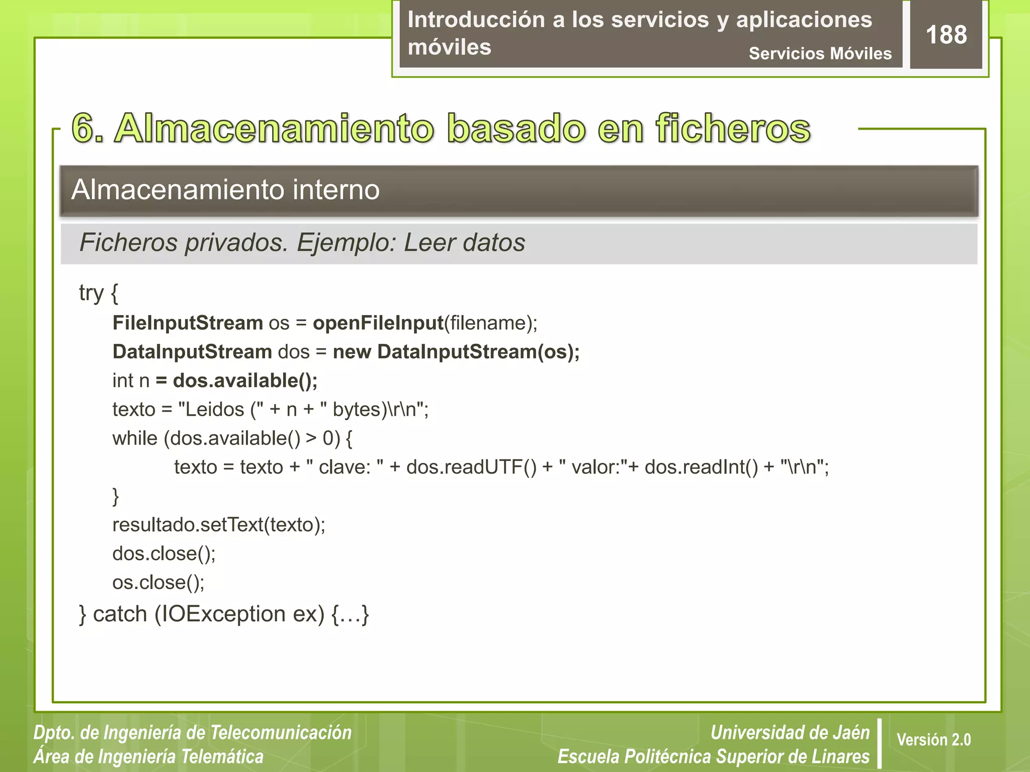 Introducción a los servicios y aplicaciones
móviles Servicios Móviles
188
Dpto. de Ingeniería de Telecomunicación
Área de Ingeniería Telemática
Universidad de Jaén
Escuela Politécnica Superior de Linares
Versión 2.0
try {
FileInputStream os = openFileInput(filename);
DataInputStream dos = new DataInputStream(os);
int n = dos.available();
texto = "Leidos (" + n + " bytes)rn";
while (dos.available() > 0) {
texto = texto + " clave: " + dos.readUTF() + " valor:"+ dos.readInt() + "rn";
}
resultado.setText(texto);
dos.close();
os.close();
} catch (IOException ex) {…}
Almacenamiento interno
Ficheros privados. Ejemplo: Leer datos
 