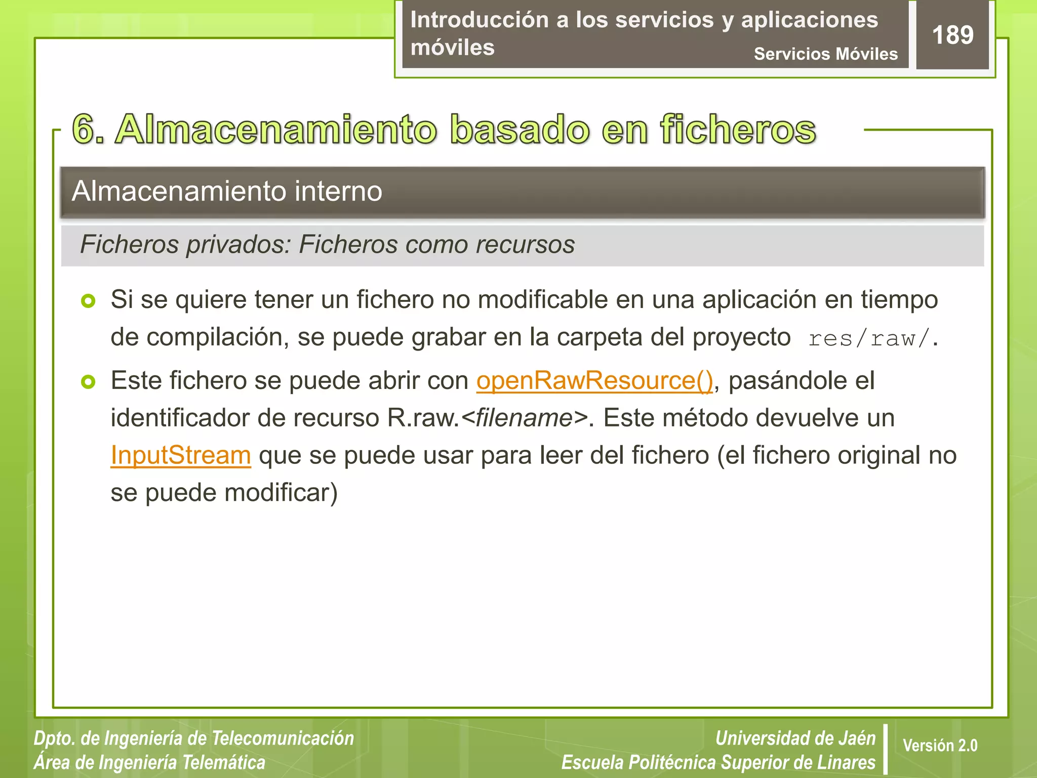 Introducción a los servicios y aplicaciones
móviles Servicios Móviles
189
Dpto. de Ingeniería de Telecomunicación
Área de Ingeniería Telemática
Universidad de Jaén
Escuela Politécnica Superior de Linares
Versión 2.0
 Si se quiere tener un fichero no modificable en una aplicación en tiempo
de compilación, se puede grabar en la carpeta del proyecto res/raw/.
 Este fichero se puede abrir con openRawResource(), pasándole el
identificador de recurso R.raw.<filename>. Este método devuelve un
InputStream que se puede usar para leer del fichero (el fichero original no
se puede modificar)
Almacenamiento interno
Ficheros privados: Ficheros como recursos
 