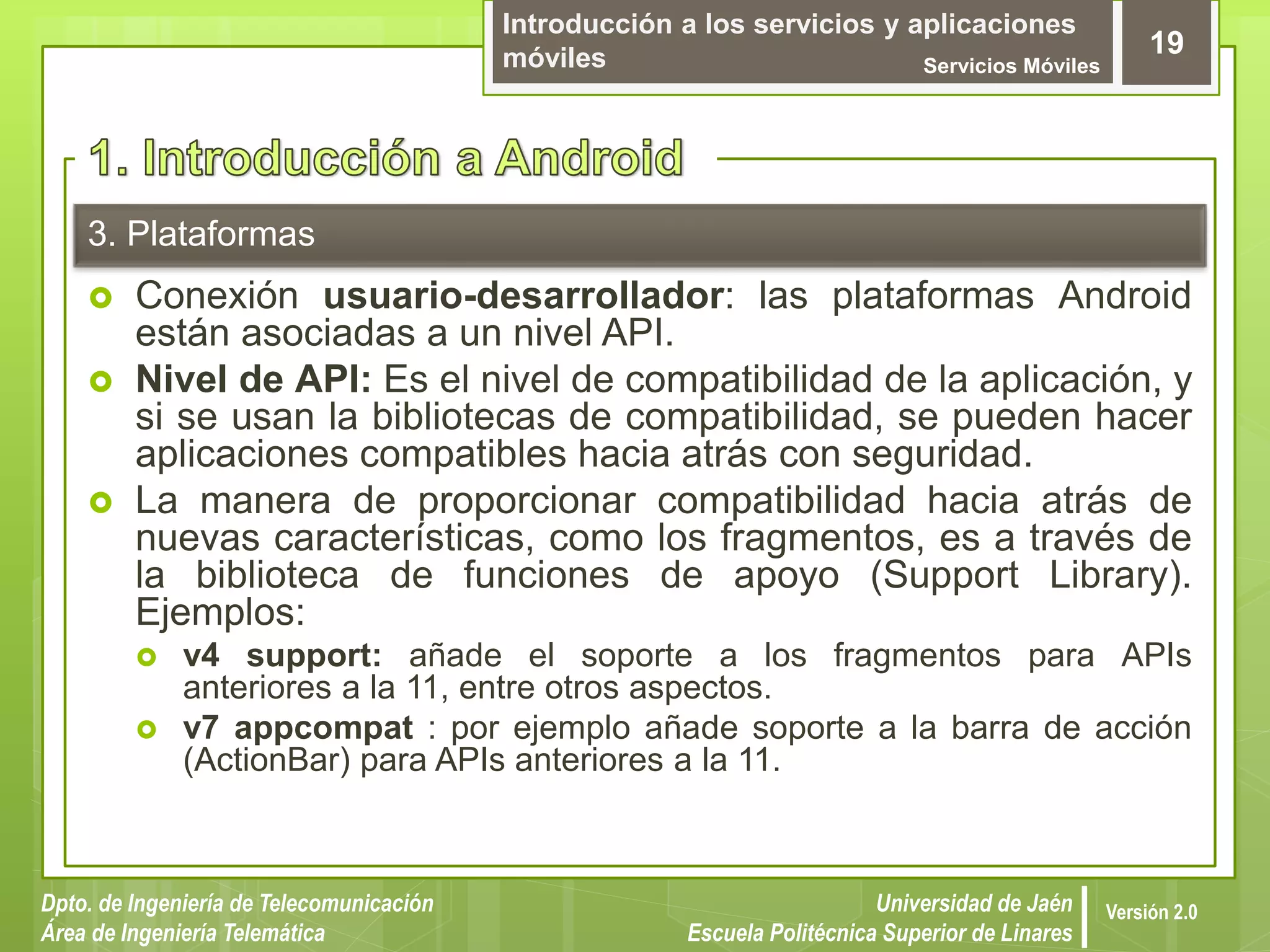 Introducción a los servicios y aplicaciones
móviles Servicios Móviles
19
Dpto. de Ingeniería de Telecomunicación
Área de Ingeniería Telemática
Universidad de Jaén
Escuela Politécnica Superior de Linares
Versión 2.0
3. Plataformas
 Conexión usuario-desarrollador: las plataformas Android
están asociadas a un nivel API.
 Nivel de API: Es el nivel de compatibilidad de la aplicación, y
si se usan la bibliotecas de compatibilidad, se pueden hacer
aplicaciones compatibles hacia atrás con seguridad.
 La manera de proporcionar compatibilidad hacia atrás de
nuevas características, como los fragmentos, es a través de
la biblioteca de funciones de apoyo (Support Library).
Ejemplos:
 v4 support: añade el soporte a los fragmentos para APIs
anteriores a la 11, entre otros aspectos.
 v7 appcompat : por ejemplo añade soporte a la barra de acción
(ActionBar) para APIs anteriores a la 11.
 