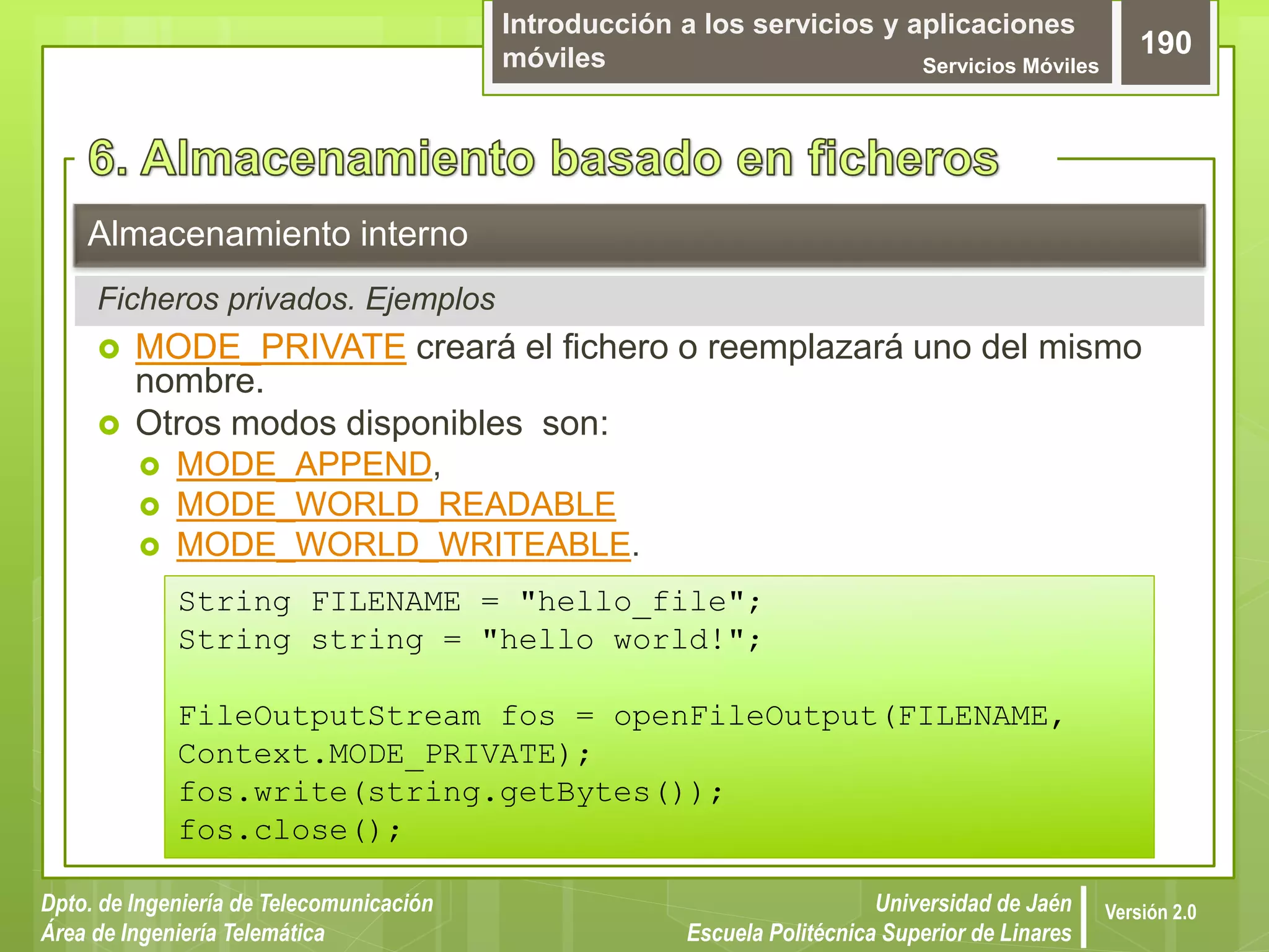 Introducción a los servicios y aplicaciones
móviles Servicios Móviles
190
Dpto. de Ingeniería de Telecomunicación
Área de Ingeniería Telemática
Universidad de Jaén
Escuela Politécnica Superior de Linares
Versión 2.0
 MODE_PRIVATE creará el fichero o reemplazará uno del mismo
nombre.
 Otros modos disponibles son:
 MODE_APPEND,
 MODE_WORLD_READABLE
 MODE_WORLD_WRITEABLE.
Almacenamiento interno
Ficheros privados. Ejemplos
String FILENAME = "hello_file";
String string = "hello world!";
FileOutputStream fos = openFileOutput(FILENAME,
Context.MODE_PRIVATE);
fos.write(string.getBytes());
fos.close();
 