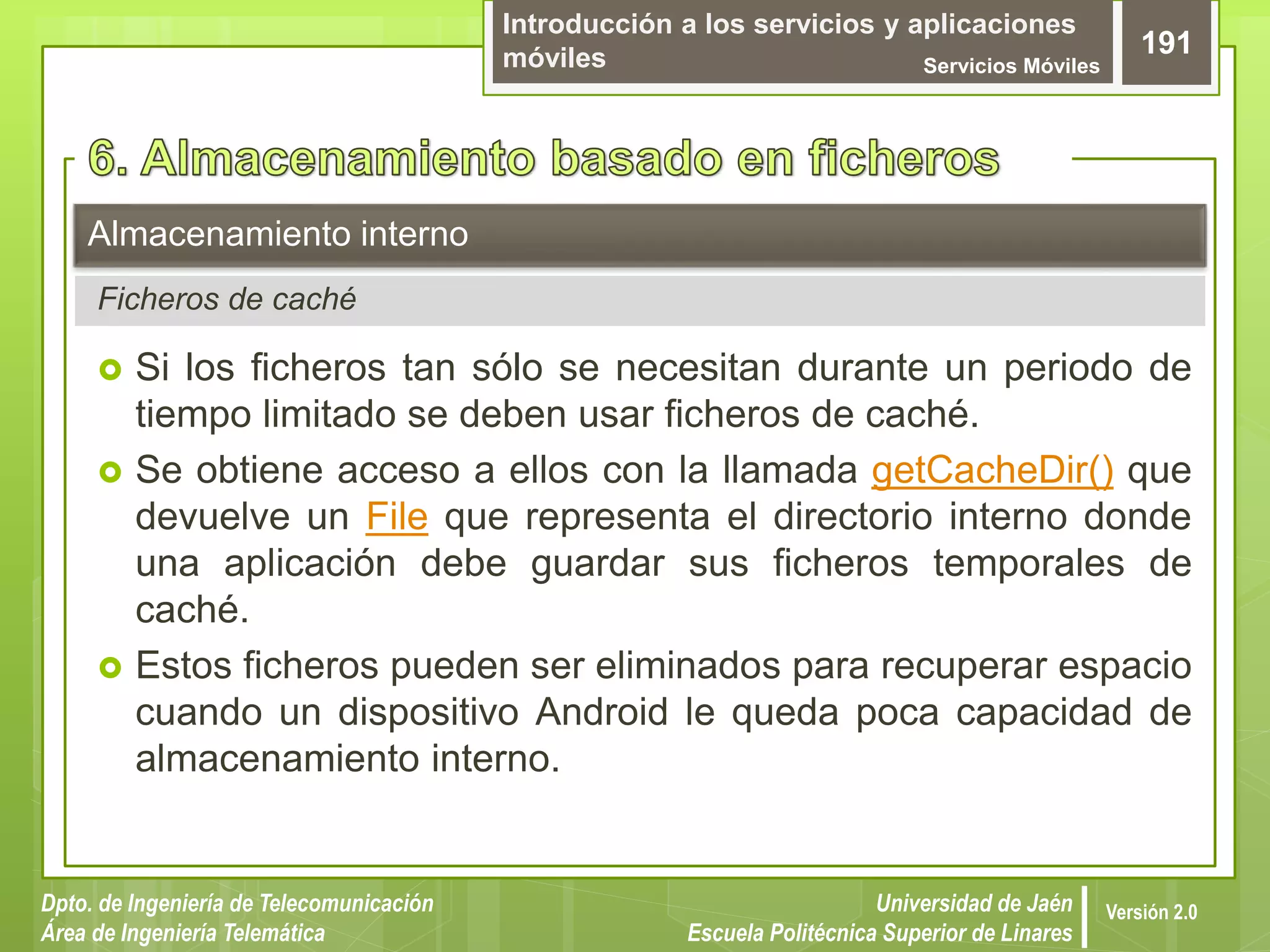 Introducción a los servicios y aplicaciones
móviles Servicios Móviles
191
Dpto. de Ingeniería de Telecomunicación
Área de Ingeniería Telemática
Universidad de Jaén
Escuela Politécnica Superior de Linares
Versión 2.0
Ficheros de caché
Almacenamiento interno
 Si los ficheros tan sólo se necesitan durante un periodo de
tiempo limitado se deben usar ficheros de caché.
 Se obtiene acceso a ellos con la llamada getCacheDir() que
devuelve un File que representa el directorio interno donde
una aplicación debe guardar sus ficheros temporales de
caché.
 Estos ficheros pueden ser eliminados para recuperar espacio
cuando un dispositivo Android le queda poca capacidad de
almacenamiento interno.
 