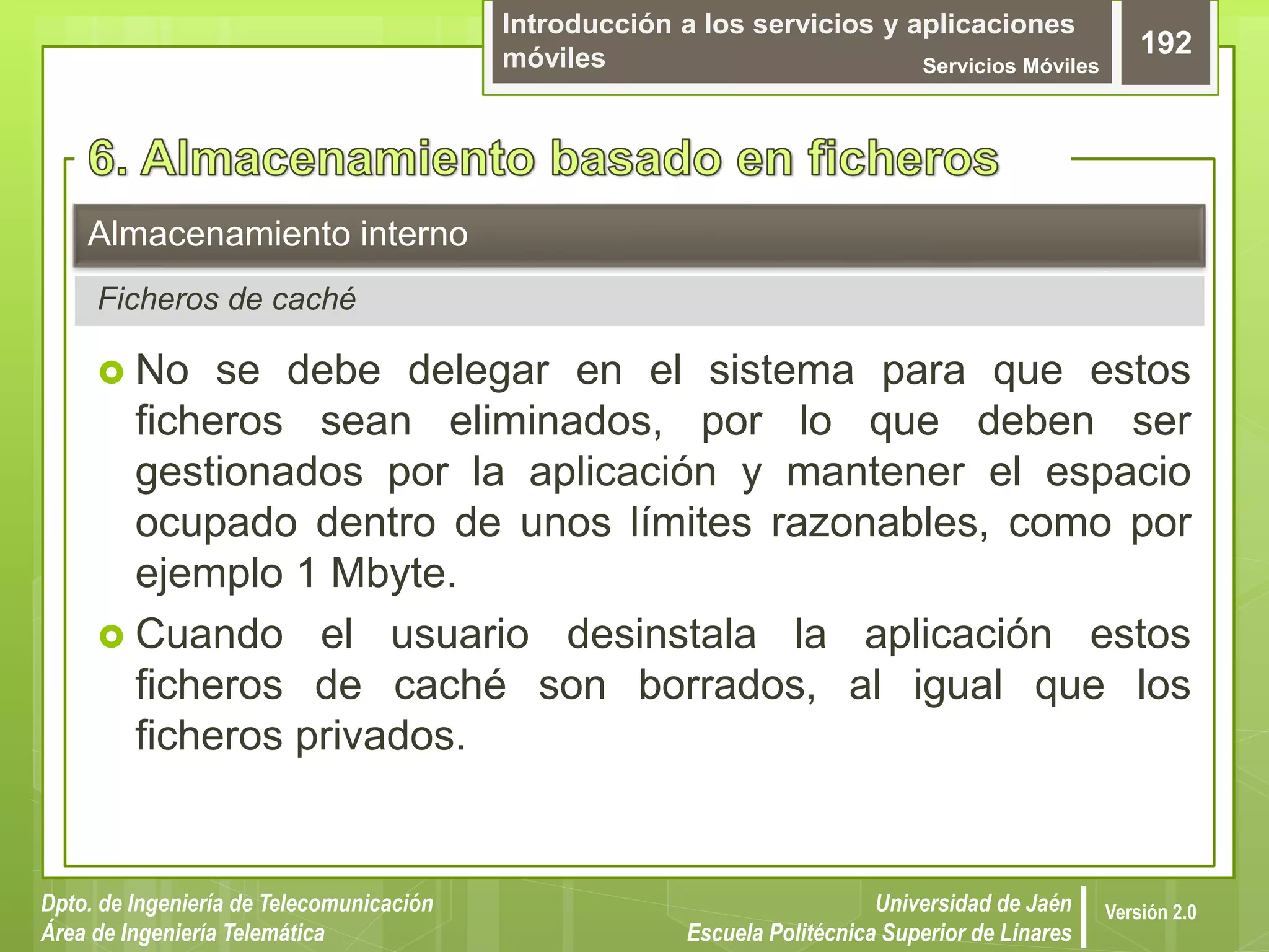 Introducción a los servicios y aplicaciones
móviles Servicios Móviles
192
Dpto. de Ingeniería de Telecomunicación
Área de Ingeniería Telemática
Universidad de Jaén
Escuela Politécnica Superior de Linares
Versión 2.0
Ficheros de caché
Almacenamiento interno
 No se debe delegar en el sistema para que estos
ficheros sean eliminados, por lo que deben ser
gestionados por la aplicación y mantener el espacio
ocupado dentro de unos límites razonables, como por
ejemplo 1 Mbyte.
 Cuando el usuario desinstala la aplicación estos
ficheros de caché son borrados, al igual que los
ficheros privados.
 