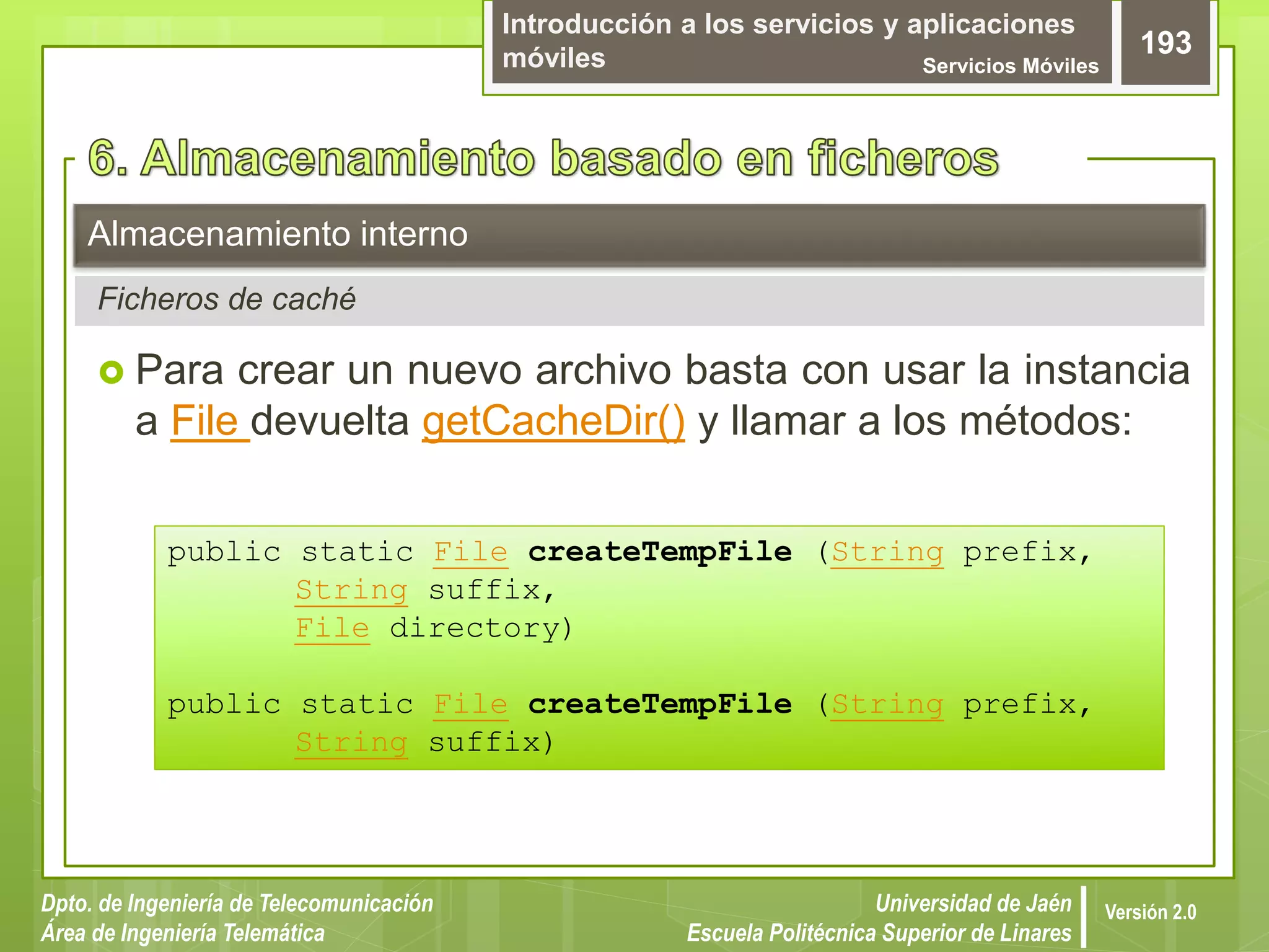 Introducción a los servicios y aplicaciones
móviles Servicios Móviles
193
Dpto. de Ingeniería de Telecomunicación
Área de Ingeniería Telemática
Universidad de Jaén
Escuela Politécnica Superior de Linares
Versión 2.0
Ficheros de caché
Almacenamiento interno
 Para crear un nuevo archivo basta con usar la instancia
a File devuelta getCacheDir() y llamar a los métodos:
public static File createTempFile (String prefix,
String suffix,
File directory)
public static File createTempFile (String prefix,
String suffix)
 