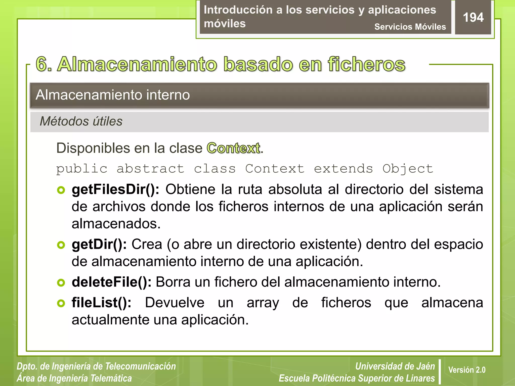 Introducción a los servicios y aplicaciones
móviles Servicios Móviles
194
Dpto. de Ingeniería de Telecomunicación
Área de Ingeniería Telemática
Universidad de Jaén
Escuela Politécnica Superior de Linares
Versión 2.0
Disponibles en la clase .
public abstract class Context extends Object
 getFilesDir(): Obtiene la ruta absoluta al directorio del sistema
de archivos donde los ficheros internos de una aplicación serán
almacenados.
 getDir(): Crea (o abre un directorio existente) dentro del espacio
de almacenamiento interno de una aplicación.
 deleteFile(): Borra un fichero del almacenamiento interno.
 fileList(): Devuelve un array de ficheros que almacena
actualmente una aplicación.
Almacenamiento interno
Métodos útiles
 