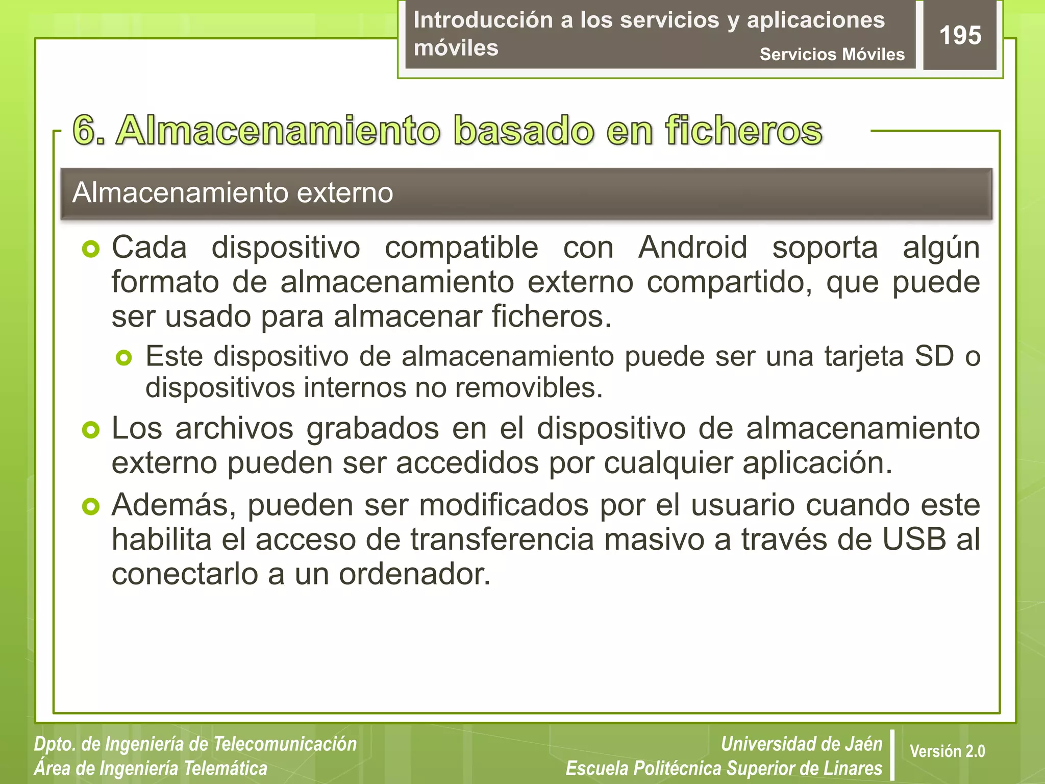 Introducción a los servicios y aplicaciones
móviles Servicios Móviles
195
Dpto. de Ingeniería de Telecomunicación
Área de Ingeniería Telemática
Universidad de Jaén
Escuela Politécnica Superior de Linares
Versión 2.0
Almacenamiento externo
 Cada dispositivo compatible con Android soporta algún
formato de almacenamiento externo compartido, que puede
ser usado para almacenar ficheros.
 Este dispositivo de almacenamiento puede ser una tarjeta SD o
dispositivos internos no removibles.
 Los archivos grabados en el dispositivo de almacenamiento
externo pueden ser accedidos por cualquier aplicación.
 Además, pueden ser modificados por el usuario cuando este
habilita el acceso de transferencia masivo a través de USB al
conectarlo a un ordenador.
 