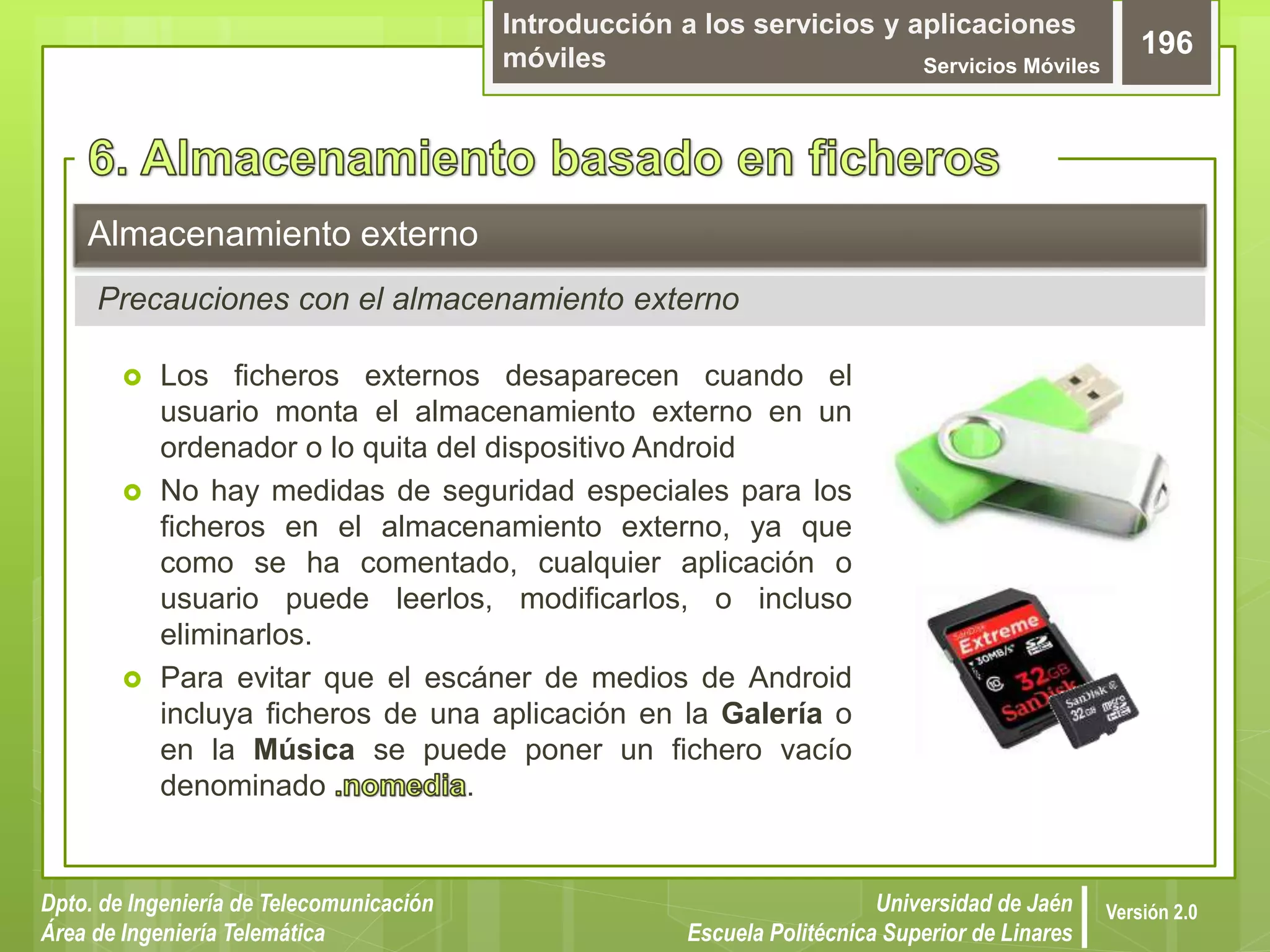Introducción a los servicios y aplicaciones
móviles Servicios Móviles
196
Dpto. de Ingeniería de Telecomunicación
Área de Ingeniería Telemática
Universidad de Jaén
Escuela Politécnica Superior de Linares
Versión 2.0
 Los ficheros externos desaparecen cuando el
usuario monta el almacenamiento externo en un
ordenador o lo quita del dispositivo Android
 No hay medidas de seguridad especiales para los
ficheros en el almacenamiento externo, ya que
como se ha comentado, cualquier aplicación o
usuario puede leerlos, modificarlos, o incluso
eliminarlos.
 Para evitar que el escáner de medios de Android
incluya ficheros de una aplicación en la Galería o
en la Música se puede poner un fichero vacío
denominado .
Almacenamiento externo
Precauciones con el almacenamiento externo
 
