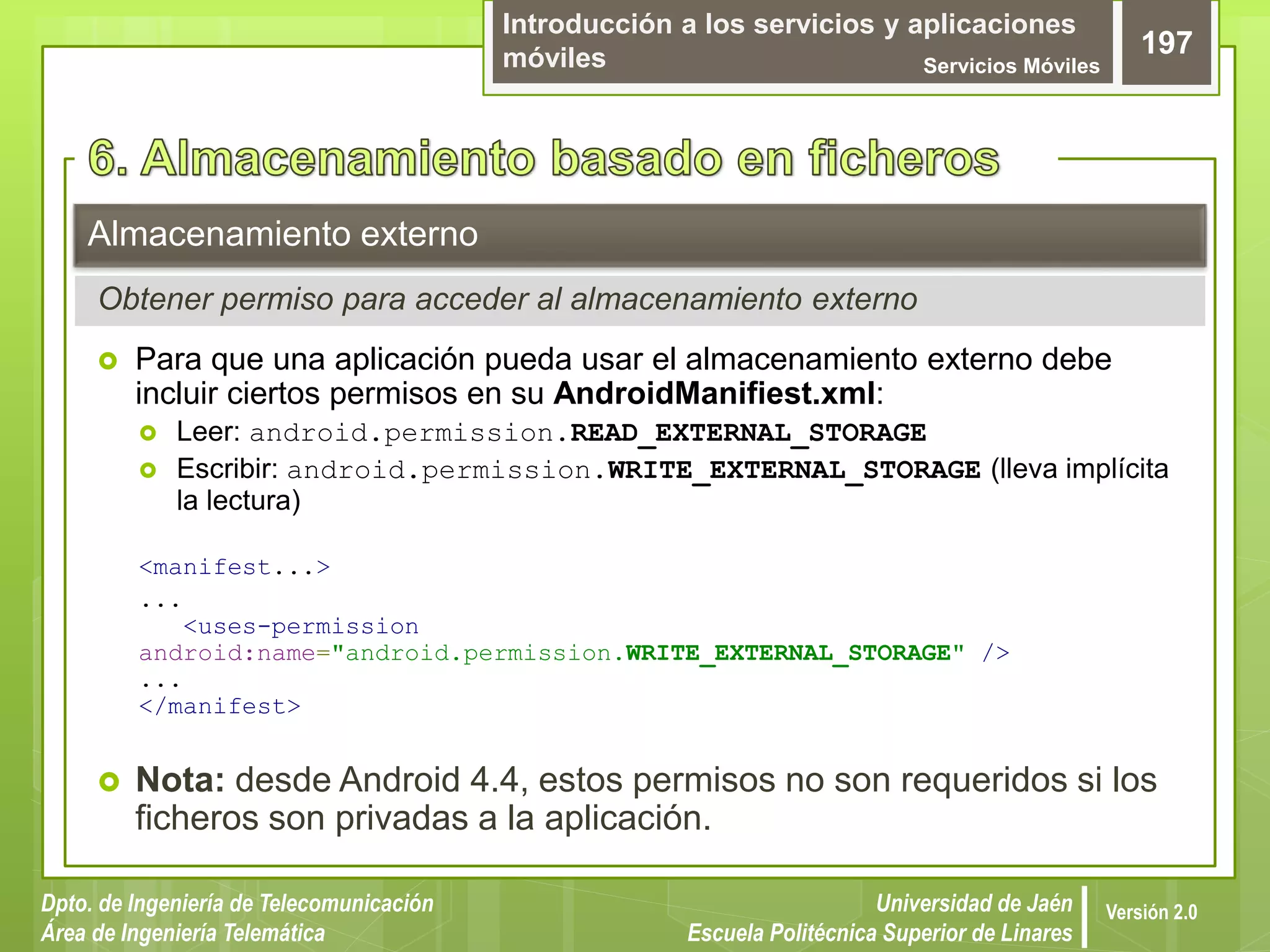 Introducción a los servicios y aplicaciones
móviles Servicios Móviles
197
Dpto. de Ingeniería de Telecomunicación
Área de Ingeniería Telemática
Universidad de Jaén
Escuela Politécnica Superior de Linares
Versión 2.0
 Para que una aplicación pueda usar el almacenamiento externo debe
incluir ciertos permisos en su AndroidManifiest.xml:
 Leer: android.permission.READ_EXTERNAL_STORAGE
 Escribir: android.permission.WRITE_EXTERNAL_STORAGE (lleva implícita
la lectura)
<manifest...>
...
<uses-permission
android:name="android.permission.WRITE_EXTERNAL_STORAGE" />
...
</manifest>
 Nota: desde Android 4.4, estos permisos no son requeridos si los
ficheros son privadas a la aplicación.
Almacenamiento externo
Obtener permiso para acceder al almacenamiento externo
 