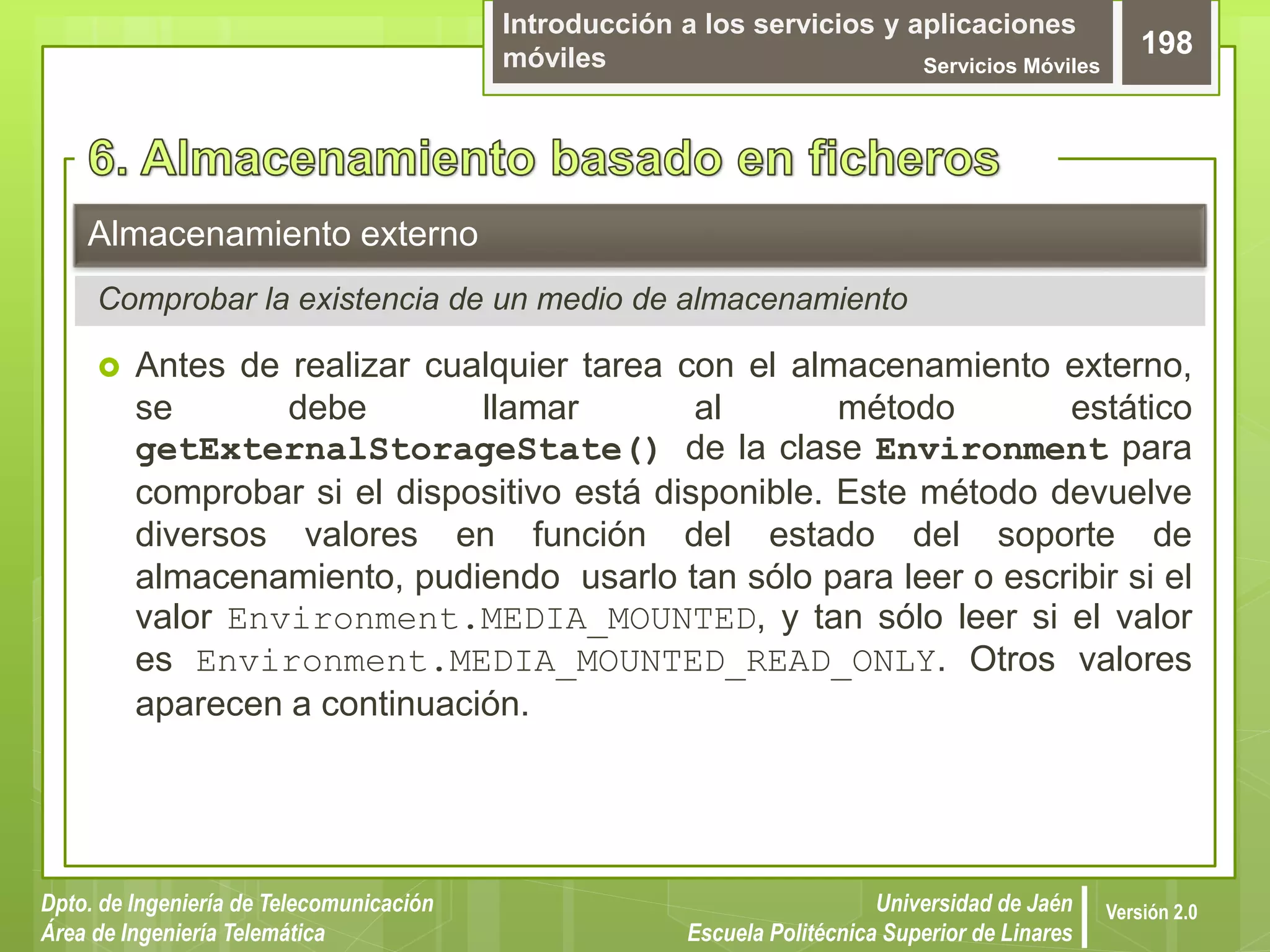 Introducción a los servicios y aplicaciones
móviles Servicios Móviles
198
Dpto. de Ingeniería de Telecomunicación
Área de Ingeniería Telemática
Universidad de Jaén
Escuela Politécnica Superior de Linares
Versión 2.0
 Antes de realizar cualquier tarea con el almacenamiento externo,
se debe llamar al método estático
getExternalStorageState() de la clase Environment para
comprobar si el dispositivo está disponible. Este método devuelve
diversos valores en función del estado del soporte de
almacenamiento, pudiendo usarlo tan sólo para leer o escribir si el
valor Environment.MEDIA_MOUNTED, y tan sólo leer si el valor
es Environment.MEDIA_MOUNTED_READ_ONLY. Otros valores
aparecen a continuación.
Almacenamiento externo
Comprobar la existencia de un medio de almacenamiento
 