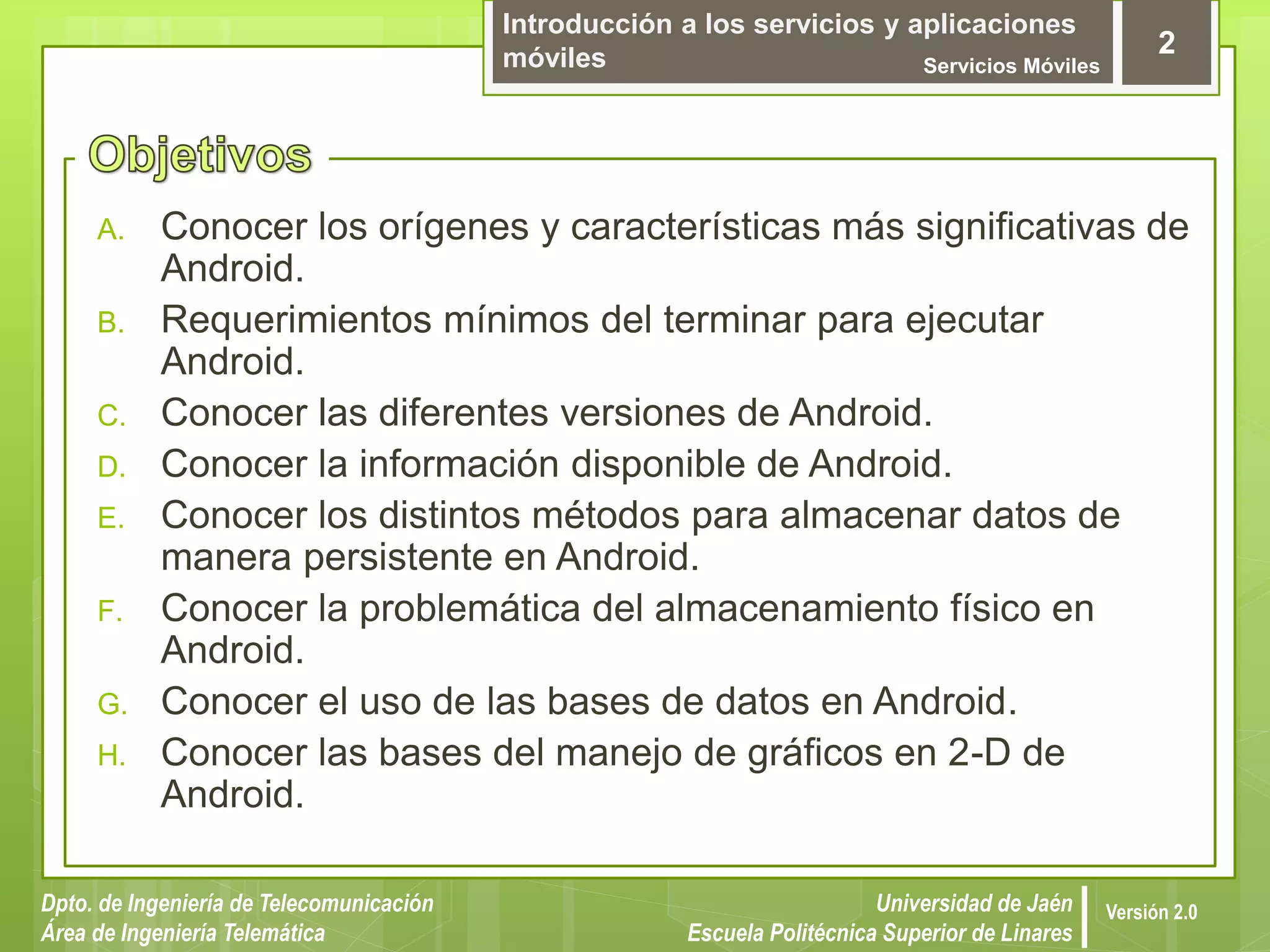 Introducción a los servicios y aplicaciones
móviles Servicios Móviles
2
Dpto. de Ingeniería de Telecomunicación
Área de Ingeniería Telemática
Universidad de Jaén
Escuela Politécnica Superior de Linares
Versión 2.0
A. Conocer los orígenes y características más significativas de
Android.
B. Requerimientos mínimos del terminar para ejecutar
Android.
C. Conocer las diferentes versiones de Android.
D. Conocer la información disponible de Android.
E. Conocer los distintos métodos para almacenar datos de
manera persistente en Android.
F. Conocer la problemática del almacenamiento físico en
Android.
G. Conocer el uso de las bases de datos en Android.
H. Conocer las bases del manejo de gráficos en 2-D de
Android.
 