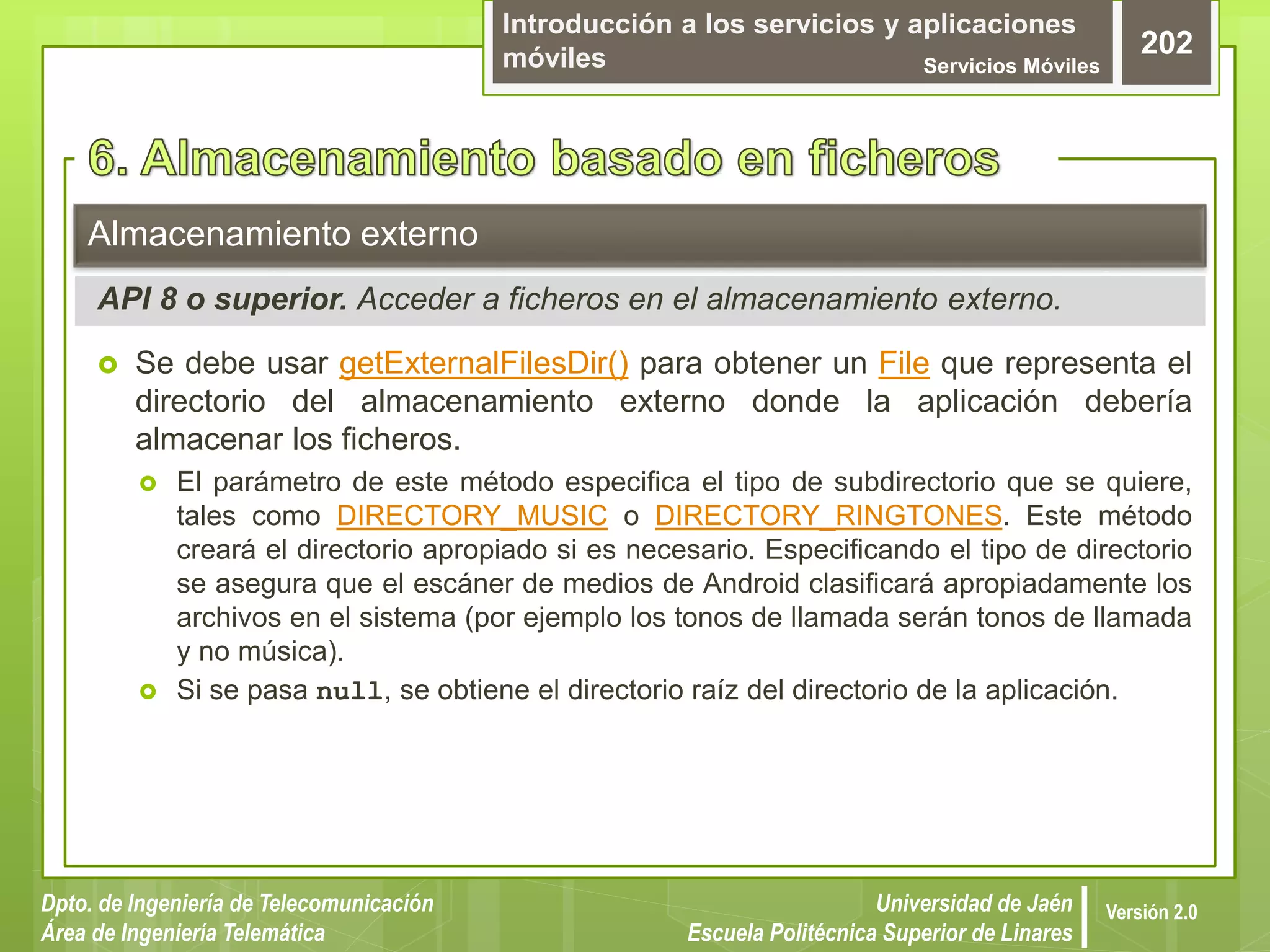 Introducción a los servicios y aplicaciones
móviles Servicios Móviles
202
Dpto. de Ingeniería de Telecomunicación
Área de Ingeniería Telemática
Universidad de Jaén
Escuela Politécnica Superior de Linares
Versión 2.0
 Se debe usar getExternalFilesDir() para obtener un File que representa el
directorio del almacenamiento externo donde la aplicación debería
almacenar los ficheros.
 El parámetro de este método especifica el tipo de subdirectorio que se quiere,
tales como DIRECTORY_MUSIC o DIRECTORY_RINGTONES. Este método
creará el directorio apropiado si es necesario. Especificando el tipo de directorio
se asegura que el escáner de medios de Android clasificará apropiadamente los
archivos en el sistema (por ejemplo los tonos de llamada serán tonos de llamada
y no música).
 Si se pasa null, se obtiene el directorio raíz del directorio de la aplicación.
Almacenamiento externo
API 8 o superior. Acceder a ficheros en el almacenamiento externo.
 