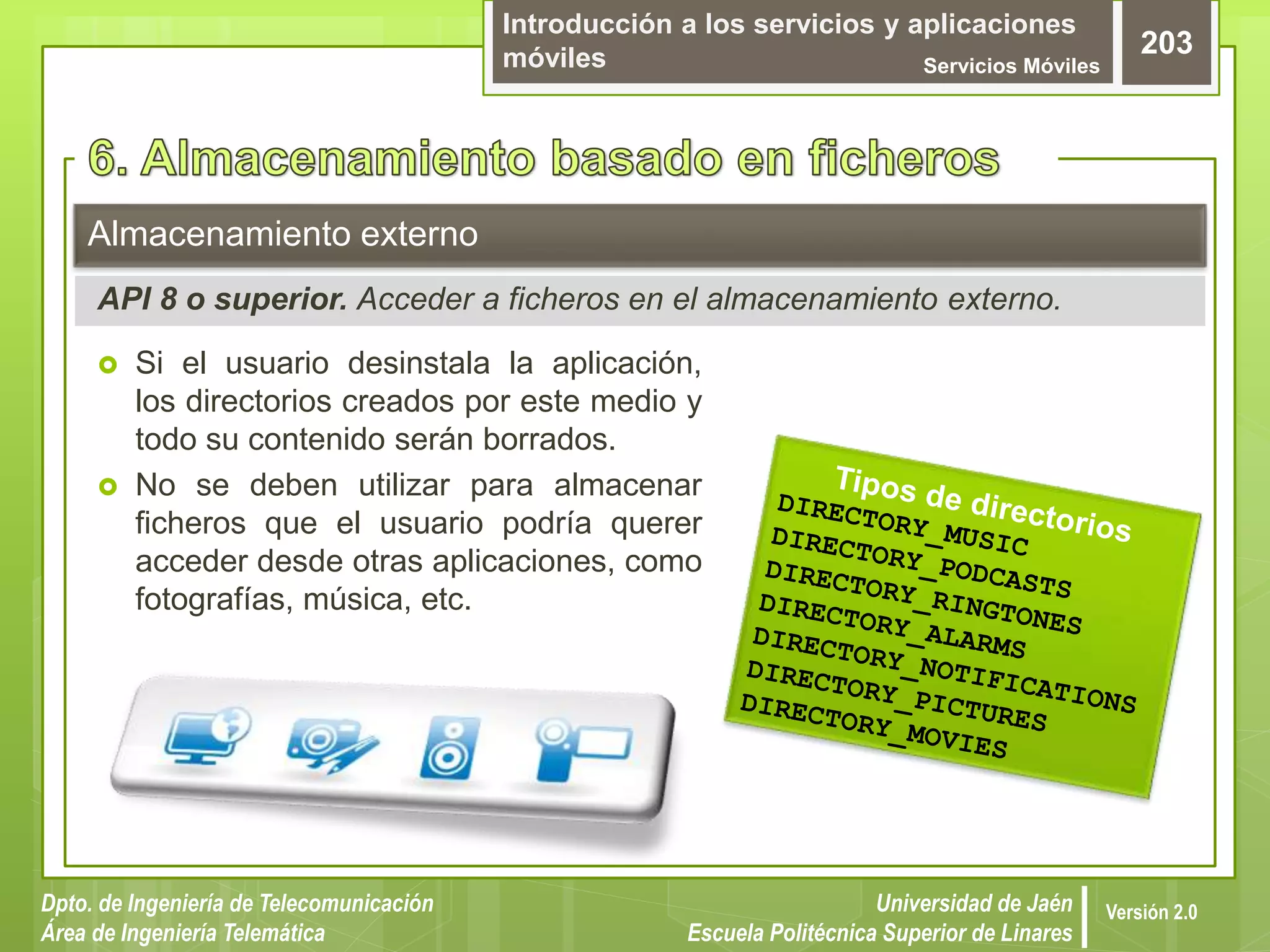 Introducción a los servicios y aplicaciones
móviles Servicios Móviles
203
Dpto. de Ingeniería de Telecomunicación
Área de Ingeniería Telemática
Universidad de Jaén
Escuela Politécnica Superior de Linares
Versión 2.0
 Si el usuario desinstala la aplicación,
los directorios creados por este medio y
todo su contenido serán borrados.
 No se deben utilizar para almacenar
ficheros que el usuario podría querer
acceder desde otras aplicaciones, como
fotografías, música, etc.
Almacenamiento externo
API 8 o superior. Acceder a ficheros en el almacenamiento externo.
 