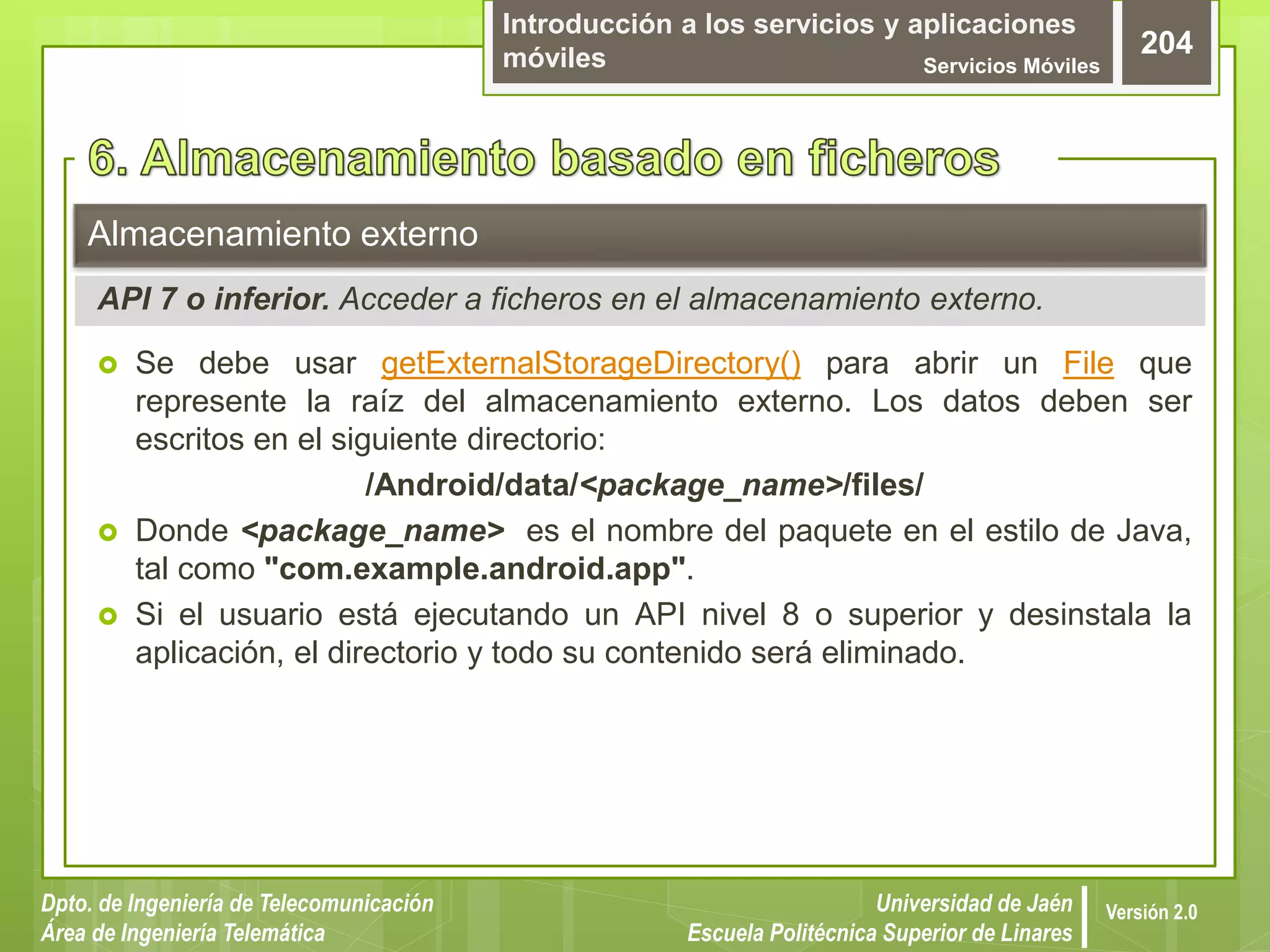 Introducción a los servicios y aplicaciones
móviles Servicios Móviles
204
Dpto. de Ingeniería de Telecomunicación
Área de Ingeniería Telemática
Universidad de Jaén
Escuela Politécnica Superior de Linares
Versión 2.0
 Se debe usar getExternalStorageDirectory() para abrir un File que
represente la raíz del almacenamiento externo. Los datos deben ser
escritos en el siguiente directorio:
/Android/data/<package_name>/files/
 Donde <package_name> es el nombre del paquete en el estilo de Java,
tal como "com.example.android.app".
 Si el usuario está ejecutando un API nivel 8 o superior y desinstala la
aplicación, el directorio y todo su contenido será eliminado.
Almacenamiento externo
API 7 o inferior. Acceder a ficheros en el almacenamiento externo.
 