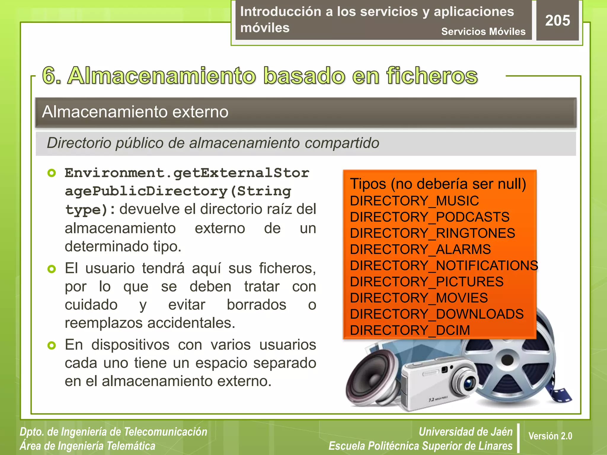 Introducción a los servicios y aplicaciones
móviles Servicios Móviles
205
Dpto. de Ingeniería de Telecomunicación
Área de Ingeniería Telemática
Universidad de Jaén
Escuela Politécnica Superior de Linares
Versión 2.0
 Environment.getExternalStor
agePublicDirectory(String
type): devuelve el directorio raíz del
almacenamiento externo de un
determinado tipo.
 El usuario tendrá aquí sus ficheros,
por lo que se deben tratar con
cuidado y evitar borrados o
reemplazos accidentales.
 En dispositivos con varios usuarios
cada uno tiene un espacio separado
en el almacenamiento externo.
Almacenamiento externo
Directorio público de almacenamiento compartido
Tipos (no debería ser null)
DIRECTORY_MUSIC
DIRECTORY_PODCASTS
DIRECTORY_RINGTONES
DIRECTORY_ALARMS
DIRECTORY_NOTIFICATIONS
DIRECTORY_PICTURES
DIRECTORY_MOVIES
DIRECTORY_DOWNLOADS
DIRECTORY_DCIM
 