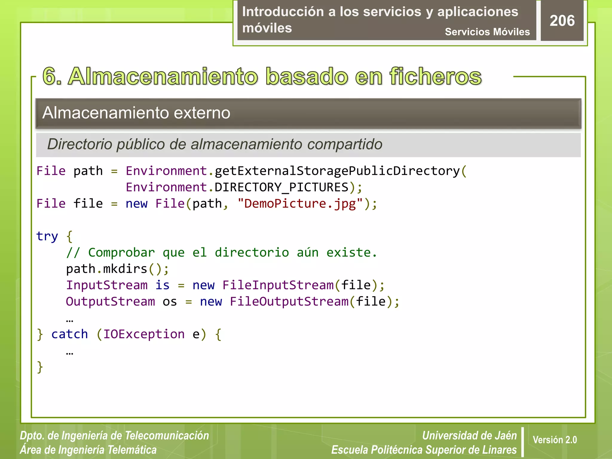 Introducción a los servicios y aplicaciones
móviles Servicios Móviles
206
Dpto. de Ingeniería de Telecomunicación
Área de Ingeniería Telemática
Universidad de Jaén
Escuela Politécnica Superior de Linares
Versión 2.0
Directorio público de almacenamiento compartido
Almacenamiento externo
File path = Environment.getExternalStoragePublicDirectory(
Environment.DIRECTORY_PICTURES);
File file = new File(path, "DemoPicture.jpg");
try {
// Comprobar que el directorio aún existe.
path.mkdirs();
InputStream is = new FileInputStream(file);
OutputStream os = new FileOutputStream(file);
…
} catch (IOException e) {
…
}
 