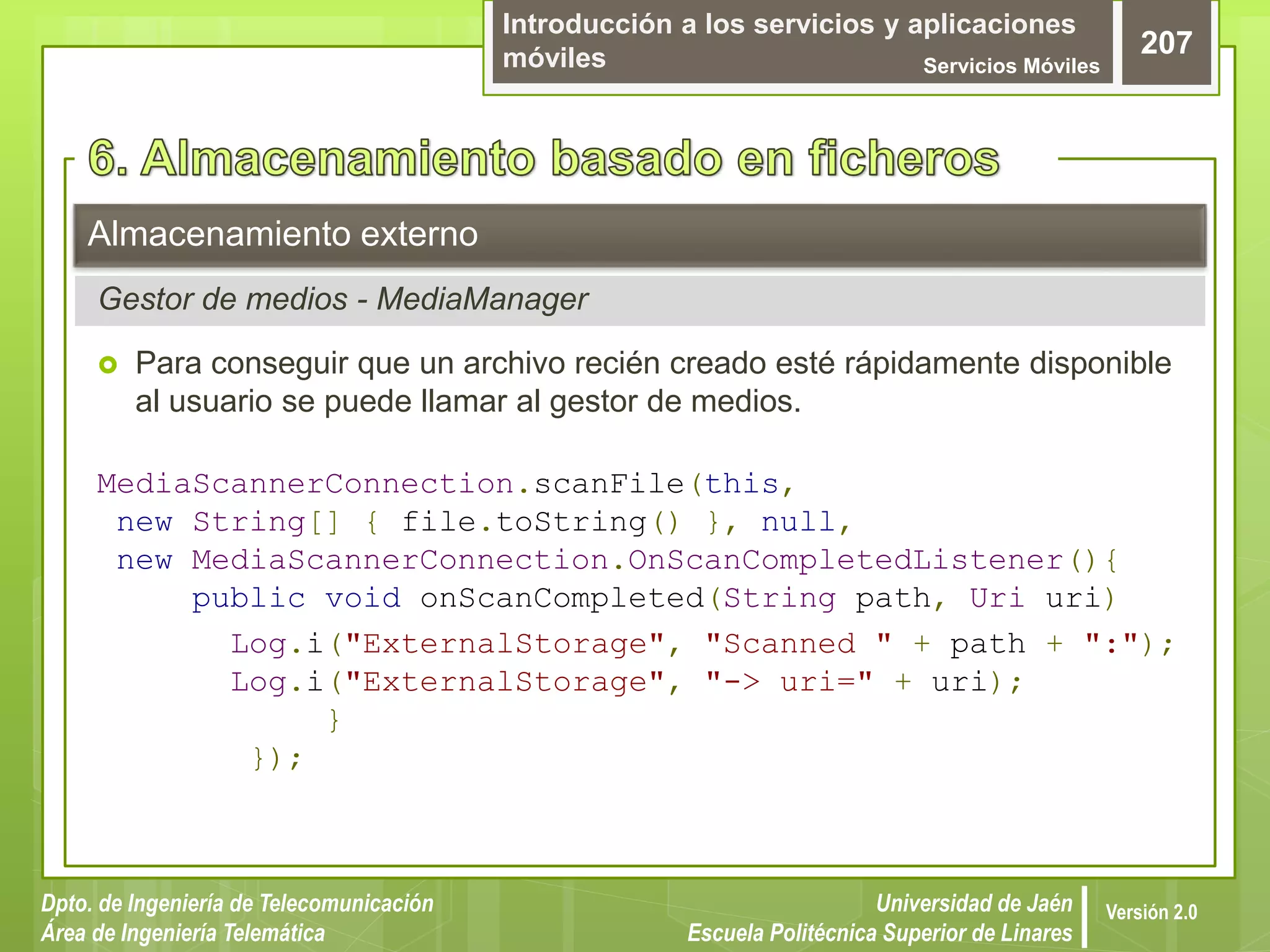 Introducción a los servicios y aplicaciones
móviles Servicios Móviles
207
Dpto. de Ingeniería de Telecomunicación
Área de Ingeniería Telemática
Universidad de Jaén
Escuela Politécnica Superior de Linares
Versión 2.0
 Para conseguir que un archivo recién creado esté rápidamente disponible
al usuario se puede llamar al gestor de medios.
MediaScannerConnection.scanFile(this,
new String[] { file.toString() }, null,
new MediaScannerConnection.OnScanCompletedListener(){
public void onScanCompleted(String path, Uri uri)
Log.i("ExternalStorage", "Scanned " + path + ":");
Log.i("ExternalStorage", "-> uri=" + uri);
}
});
Almacenamiento externo
Gestor de medios - MediaManager
 