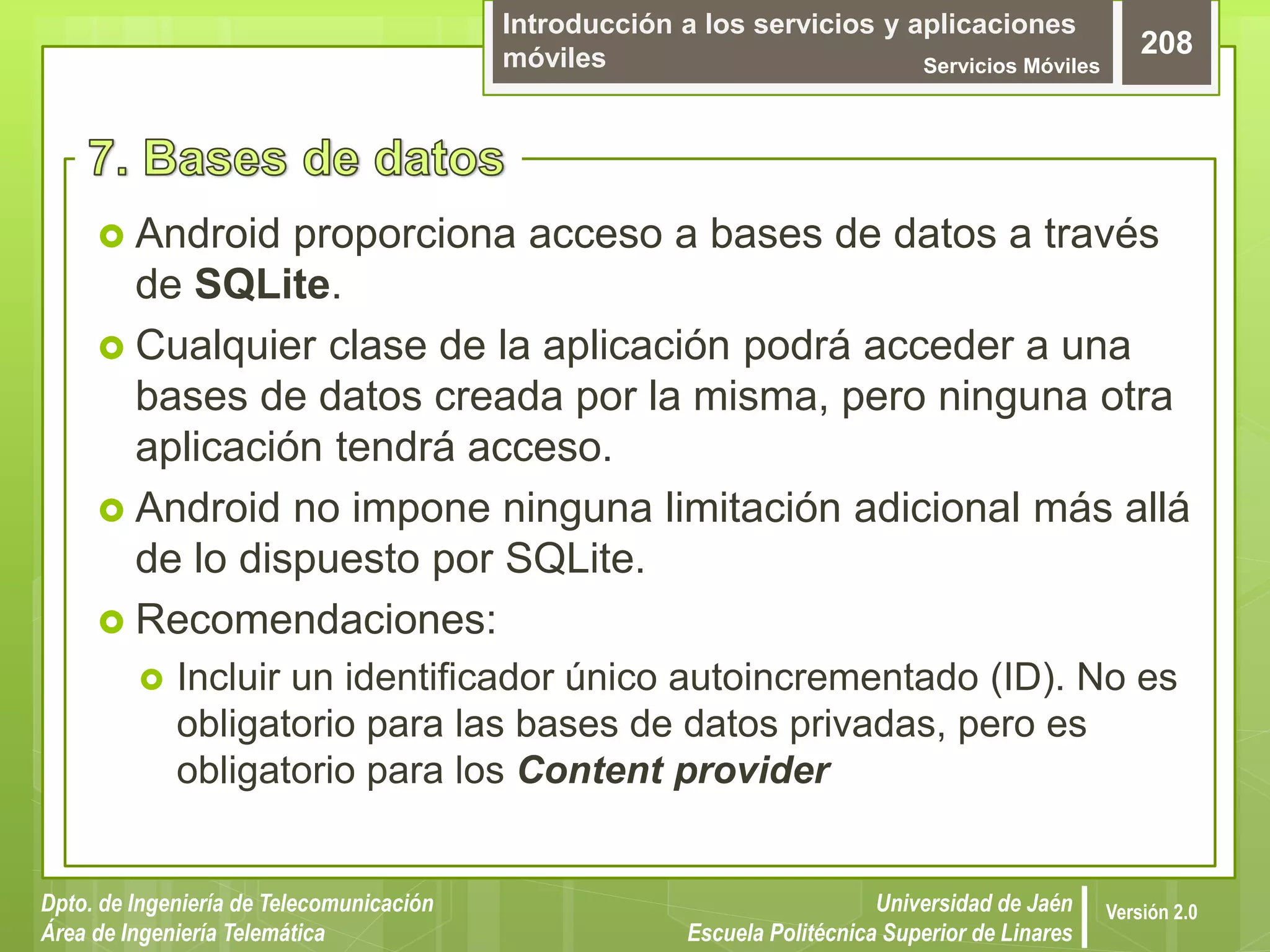 Introducción a los servicios y aplicaciones
móviles Servicios Móviles
208
Dpto. de Ingeniería de Telecomunicación
Área de Ingeniería Telemática
Universidad de Jaén
Escuela Politécnica Superior de Linares
Versión 2.0
 Android proporciona acceso a bases de datos a través
de SQLite.
 Cualquier clase de la aplicación podrá acceder a una
bases de datos creada por la misma, pero ninguna otra
aplicación tendrá acceso.
 Android no impone ninguna limitación adicional más allá
de lo dispuesto por SQLite.
 Recomendaciones:
 Incluir un identificador único autoincrementado (ID). No es
obligatorio para las bases de datos privadas, pero es
obligatorio para los Content provider
 