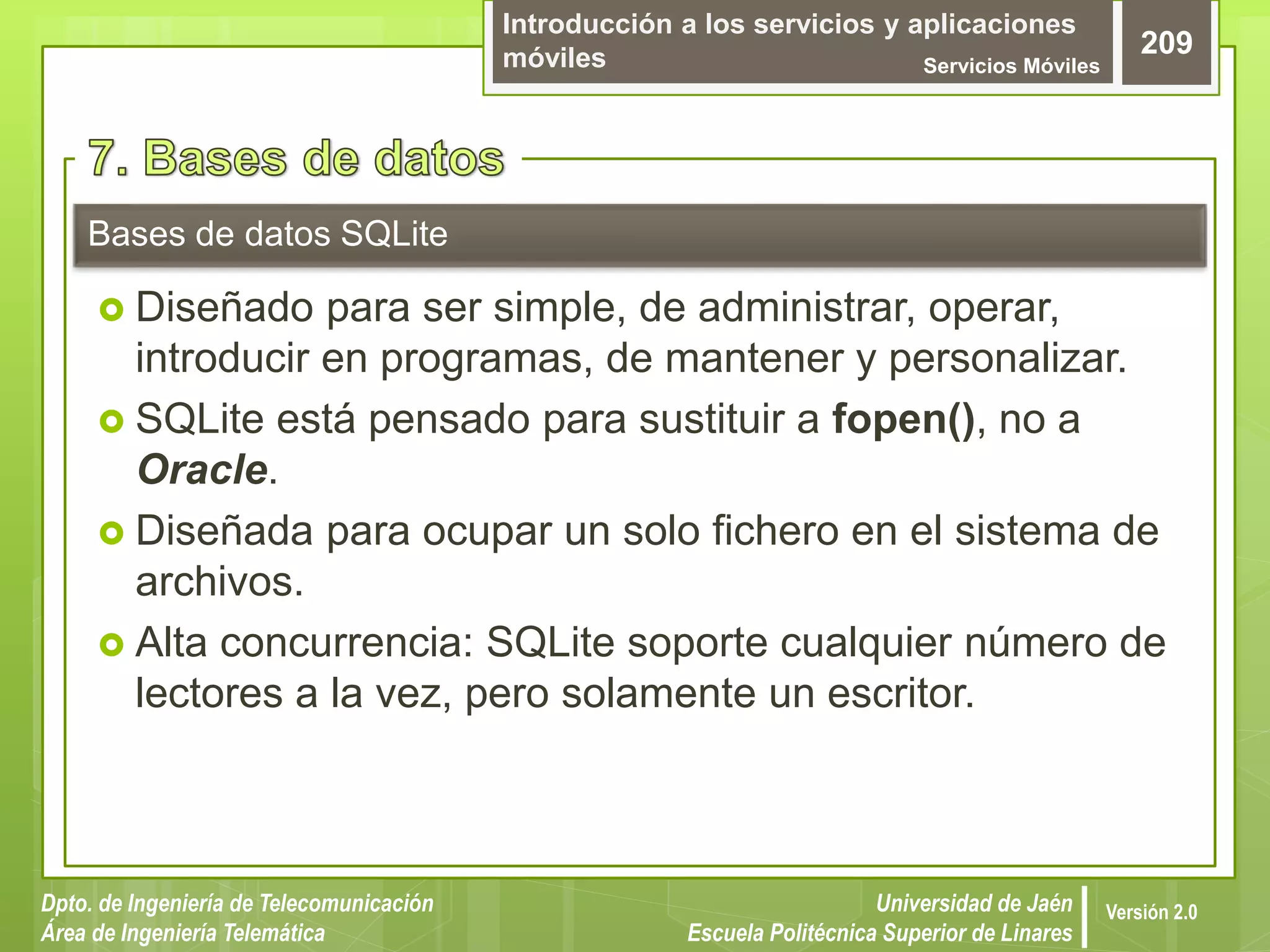 Introducción a los servicios y aplicaciones
móviles Servicios Móviles
209
Dpto. de Ingeniería de Telecomunicación
Área de Ingeniería Telemática
Universidad de Jaén
Escuela Politécnica Superior de Linares
Versión 2.0
 Diseñado para ser simple, de administrar, operar,
introducir en programas, de mantener y personalizar.
 SQLite está pensado para sustituir a fopen(), no a
Oracle.
 Diseñada para ocupar un solo fichero en el sistema de
archivos.
 Alta concurrencia: SQLite soporte cualquier número de
lectores a la vez, pero solamente un escritor.
Bases de datos SQLite
 