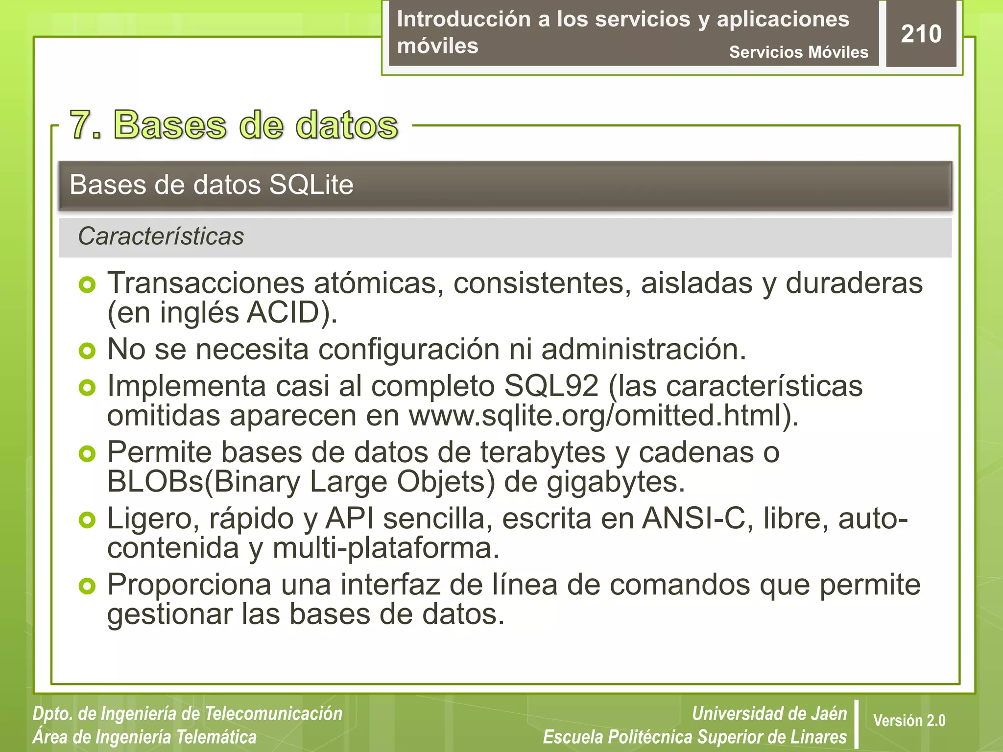 Introducción a los servicios y aplicaciones
móviles Servicios Móviles
210
Dpto. de Ingeniería de Telecomunicación
Área de Ingeniería Telemática
Universidad de Jaén
Escuela Politécnica Superior de Linares
Versión 2.0
 Transacciones atómicas, consistentes, aisladas y duraderas
(en inglés ACID).
 No se necesita configuración ni administración.
 Implementa casi al completo SQL92 (las características
omitidas aparecen en www.sqlite.org/omitted.html).
 Permite bases de datos de terabytes y cadenas o
BLOBs(Binary Large Objets) de gigabytes.
 Ligero, rápido y API sencilla, escrita en ANSI-C, libre, auto-
contenida y multi-plataforma.
 Proporciona una interfaz de línea de comandos que permite
gestionar las bases de datos.
Bases de datos SQLite
Características
 