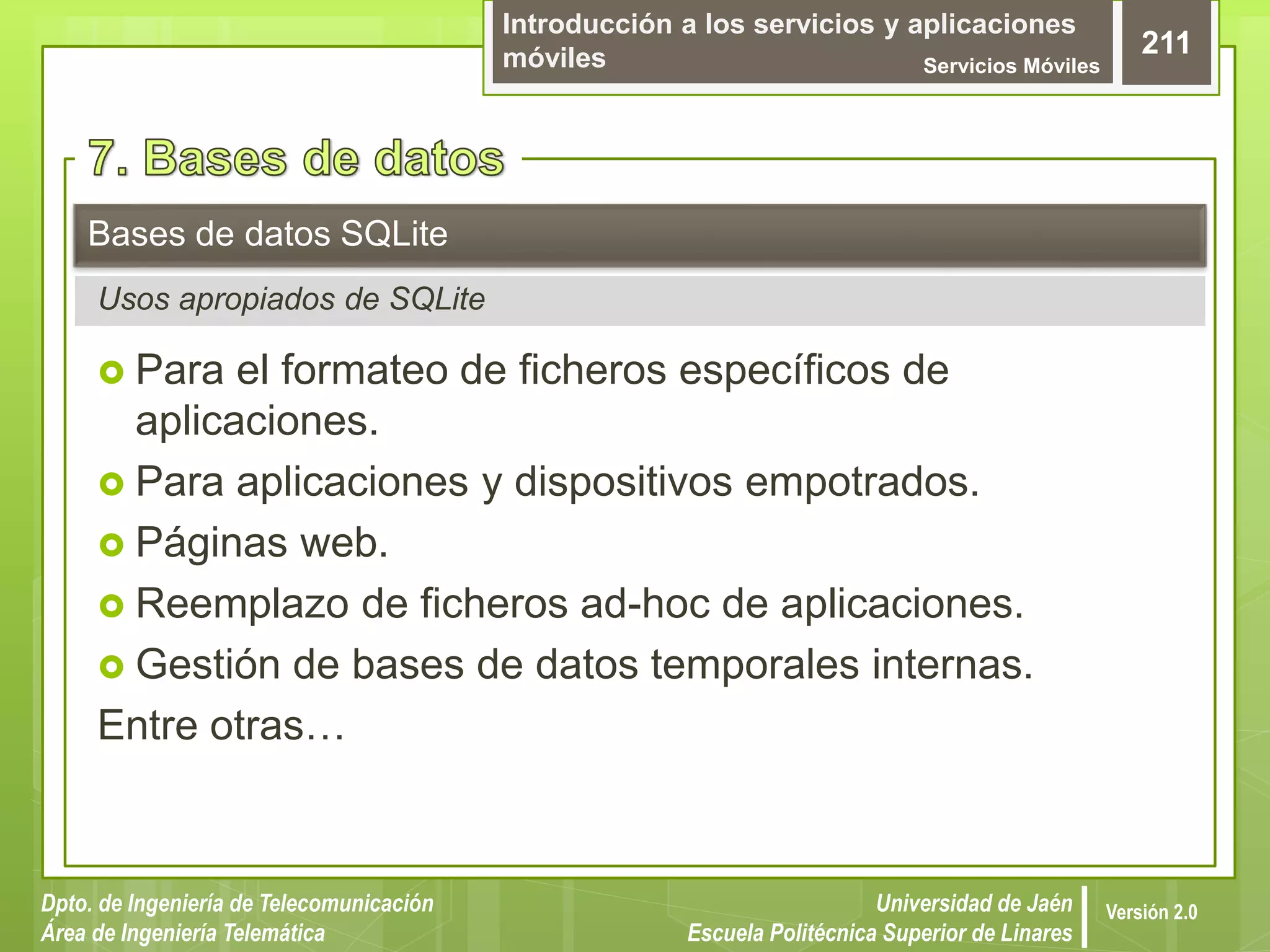 Introducción a los servicios y aplicaciones
móviles Servicios Móviles
211
Dpto. de Ingeniería de Telecomunicación
Área de Ingeniería Telemática
Universidad de Jaén
Escuela Politécnica Superior de Linares
Versión 2.0
 Para el formateo de ficheros específicos de
aplicaciones.
 Para aplicaciones y dispositivos empotrados.
 Páginas web.
 Reemplazo de ficheros ad-hoc de aplicaciones.
 Gestión de bases de datos temporales internas.
Entre otras…
Bases de datos SQLite
Usos apropiados de SQLite
 