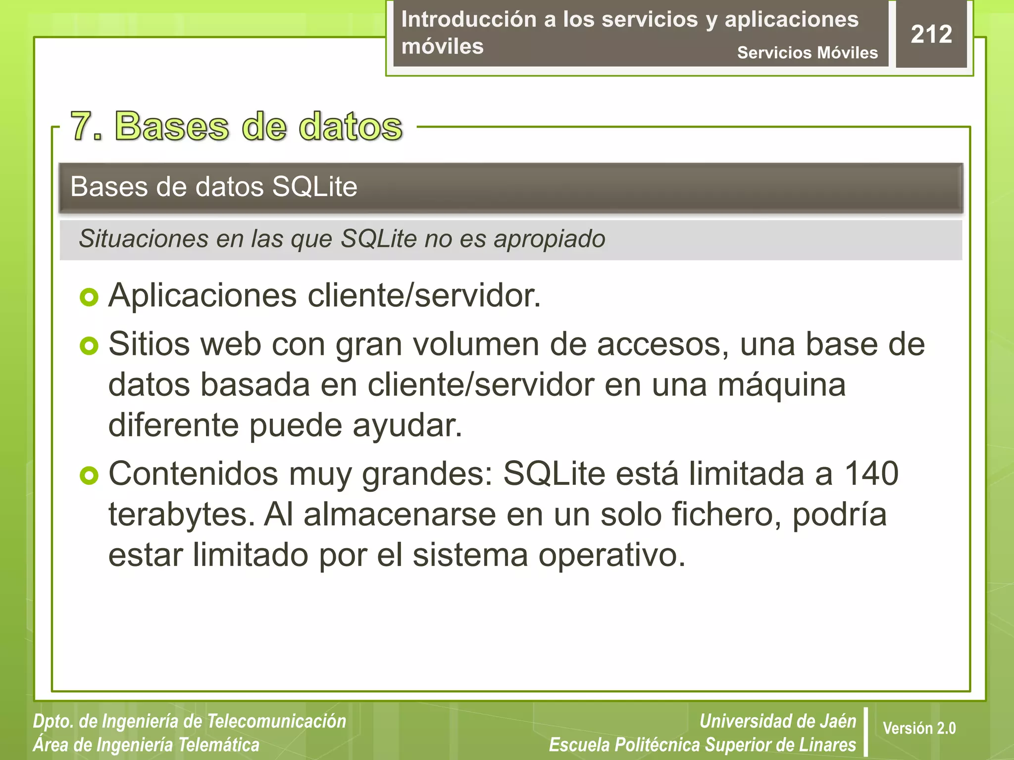Introducción a los servicios y aplicaciones
móviles Servicios Móviles
212
Dpto. de Ingeniería de Telecomunicación
Área de Ingeniería Telemática
Universidad de Jaén
Escuela Politécnica Superior de Linares
Versión 2.0
 Aplicaciones cliente/servidor.
 Sitios web con gran volumen de accesos, una base de
datos basada en cliente/servidor en una máquina
diferente puede ayudar.
 Contenidos muy grandes: SQLite está limitada a 140
terabytes. Al almacenarse en un solo fichero, podría
estar limitado por el sistema operativo.
Bases de datos SQLite
Situaciones en las que SQLite no es apropiado
 